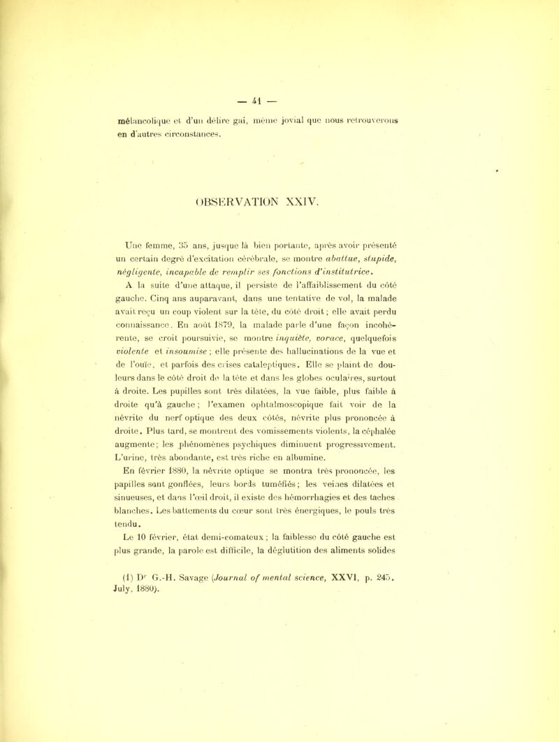 mélancolique et d’uu délire gai, même jovial que nous retrouverons en d'autres circonstances. OBSERVATION XXIV. Une femme, 35 ans, jusque là bien portante, aj^rès avoir présenté un certain degré d’excitation cérébrale, se montre abattue, stupide, négligente, incapable de remplir ses fonctions d’institutrùce. A la suite d’une attaque, il persiste de l’affaiblissement du côté gauche. Cinq ans auparavant, dans une tentative de vol, la malade avait reçu un coup violent sur la tête, du côté droit; elle avait perdu connaissance. En août 1879, la malade parle d’une façon incohé- rente, se croit poursuivie, se montre inquiète, vorace, quelquefois violente et insoumise ; elle pi’ésente des hallucinations de la vue et de l’ouïe, et parfois des ciises cataleptiques. Elle se plaint de dou- leurs dans le côté droit de, la tète et dans les globes oculah es, surtout à droite. Les pupilles sont très dilatées, la vue faible, plus faible à droite qu’à gauche ; l’examen ophtalmoscopique fait voir de la névrite du nerf optique des deux côtés, névrite plus prononcée à droite. Plus tard, se montrent des vomissements violents, la céphalée augmente; les phénomènes psychiques diminuent progressivement. L’urine, très abondante, est très riche en albumine. En février 1880, la névrite optique se montra très prononcée, les papilles sont gonflées, leurs bords tuméfiés; les veines dilatées et sinueuses, et dans l’oîil droit, il existe des hémorrhagies et des taches blanches. Les battements du cœur sont très énergiques, le pouls très tendu. Le 10 février, état demi-comateux ; la faiblesse du côté gauche est plus grande, la parole est difficile, la déglutition des aliments solides (1) D’’ G.-H. Savage [Journal of mental science, XX'VI, p. 245. July, 1880).