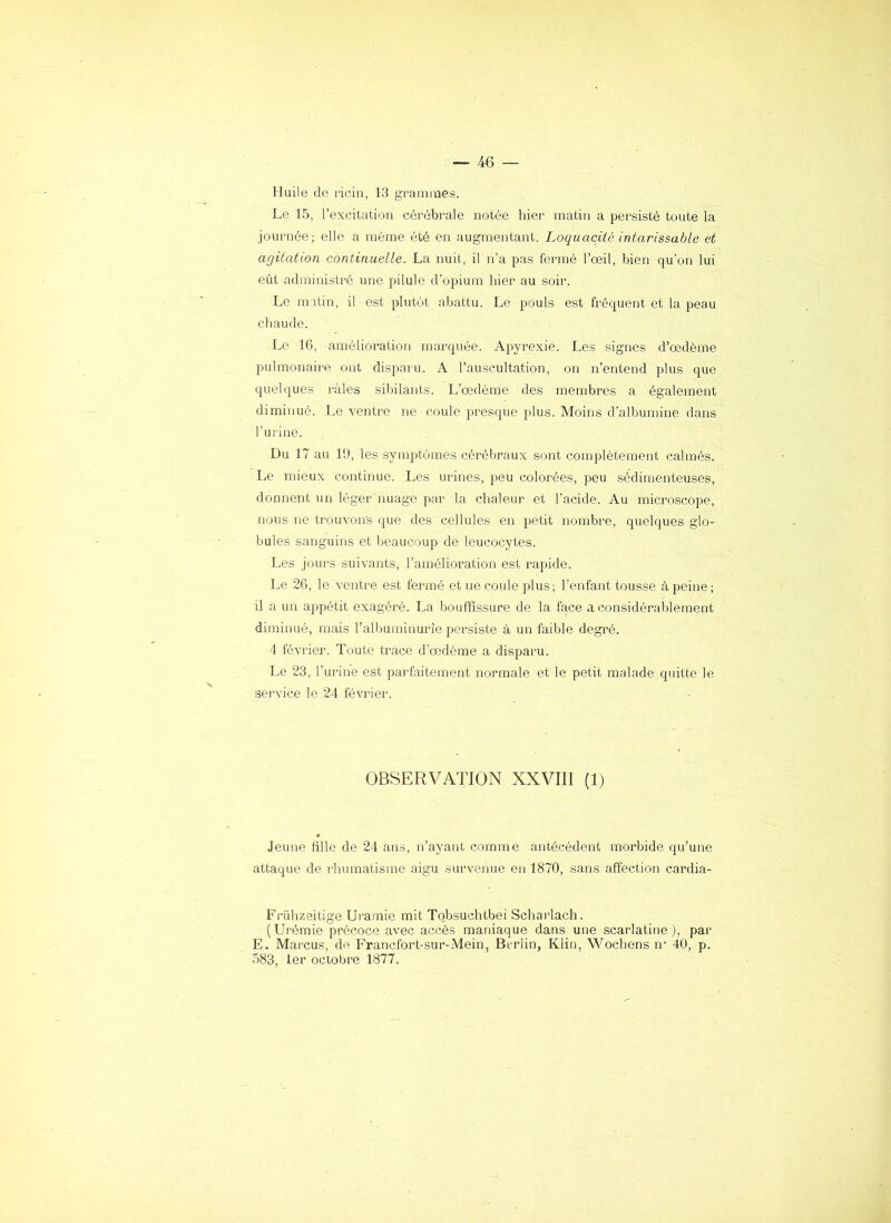 Huile de ricin, 13 gTamrues. Le 15, l’excitation cérébrale notée hier matin a persisté toute la journée; elle a même été en augmentant. Loquacité intarissable et agitation continuelle. La nuit, il n’a pas fermé l’œil, bien qu'on lui eût administré une pilule d’opium hier au soir. Le matin, il est plutôt abattu. Le pouls est fréquent et la peau chaude. Le 16, amélioration marquée. Apyrexie. Les signes d’œdème pulmonaire ont dispaïu. A l’auscultation, on n’entend plus que quelques râles sibilants. L’œdème des membres a également diminué. Le ventre ne coule presque plus. Moins d’albumine dans l’urine. Du 17 au 19, les symptômes cérébraux sont complètement calmés. Le mieux continue. Les urines, peu colorées, peu sédimenteuses, donnent un léger nuage par la chaleur et l’acide. Au microscope, nous ne trouvons que des cellules en petit nombre, quelques glo- bules sanguins et beaucoup de leucocytes. Les jours suivants, l’amélioration est rapide. Le 26, le ventre est fermé et ue coule plus; l’enfant tousse à peine; il a un appétit exagéré. La bouffissure de la face a considérablement diminué, mais l’alljuminurie persiste à un faible degré. 4 février. Toute trace d’œdème a disparu. Le 23, l’urine est parfaitement normale et le petit malade quitte le service le 24 février. OBSERVATION XXVIII (1) Jeune fille de 24 ans, n’ayant comme antécédent morbide qu’une attaque de rhumatisme aigu survenue en 1870, sans affection cardia- Friihzeitige Uramie mit Tobsuehtbei Scliarlach. (Urémie précoce avec accès maniaque dans une scarlatine ), par E. Marcus, de Francfort-sur-.Mein, Berlin, Klin, Wochens n’ 40, p. 583, 1er octobre 1877.
