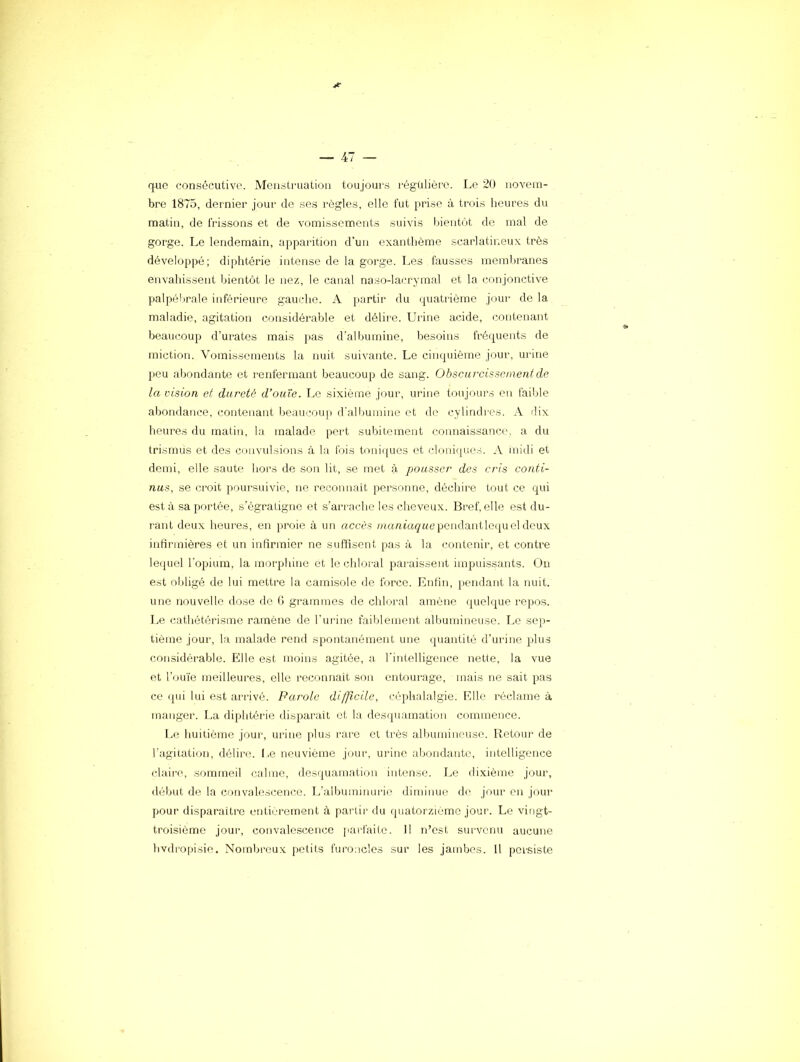 que consécutive. Menstruation toujours régulière. Le 20 novem- bre 1875, dernier jour de ses règle.s, elle fut pi'ise à trois heures du matin, de frissons et de vomissements suivis bientôt de mal de gorge. Le lendemain, ap}Darition d'un exanthème scarlatineux très développé; diphtérie intense de la gorge. Les fausses memljranes envahissent bientôt le nez, le canal naso-lacrymal et la conjonctive palpébrale inférieure gauche. A partir du quatrième jour de la maladie, agitation considérable et délire. Urine acide, contenant beaucoup d’urates mais jias d'albumine, besoins fréquents de miction. Vomissements la nuit suivante. Le cinquième jour, urine peu abondante et renfermant beaucoup de sang. Obscurcissement de la vision et dureté d’ouïe. Le sixième jour, urine toujours eu faible aijondance, contenant beaucoup d'albumine et de cylindres. A dix heures du matin, la malade pert subitement coiinaissancrc a du trismus et des cnnvulsions à la fjis tonii[ues et clonif|ues. A inidi et demi, elle saute hors de son lit, .se met à pousser des cris conti- nus, se croit poursuivie, ne reconnaît personne, déchire tout ce qui est à sa prirtée, s'égratigne et s’arrache les cheveux. Bref, elle est du- rant deux heures, en proie à un accès ;««7i*'açMependantle({ueldeux infirmières et un infirmier ne suffisent pas à la contenir, et contre leijuel l'opium, la morphine et le chloral paraissent impuissants. On est obligé de lui mettre la camisole de force. Enfin, pendant la nuit, une nouvelle dose de G grammes de chloi'al amène quelque repos. I..e cathétérisme ramène de l’urine faiblement albumineuse. Le sep- tième jour, la malade rend spontanément une quantité d’urine plus considérable. Elle est moins agitée, a, l'intelligence nette, la vue et l’oifie meilleures, elle reconnaît son entourage, mais ne sait pas ce qui lui est airivé. Parole difficile, céq)halalgie. Elle réclame à manger. La diphtérie disparait et la desquamation commence. L(i huitième jour, urine plus rare et très albumineuse. Retour de l'agitation, délii'O. I .e neuvième jour, urine abondante, intelligence claire, sommeil calme, desquamation intense. Le dixième jour, début de la convalescence. Ir'alljuminurie diminue de jour en jour pour disparaître entièrement à pai’tir du (juatorzième jour. Le vingt- troisième jour, convalescence parfaite. Il n’est survenu aucune hvdropisie. Nombreux petits fuioncles sur les jambes. Il persiste