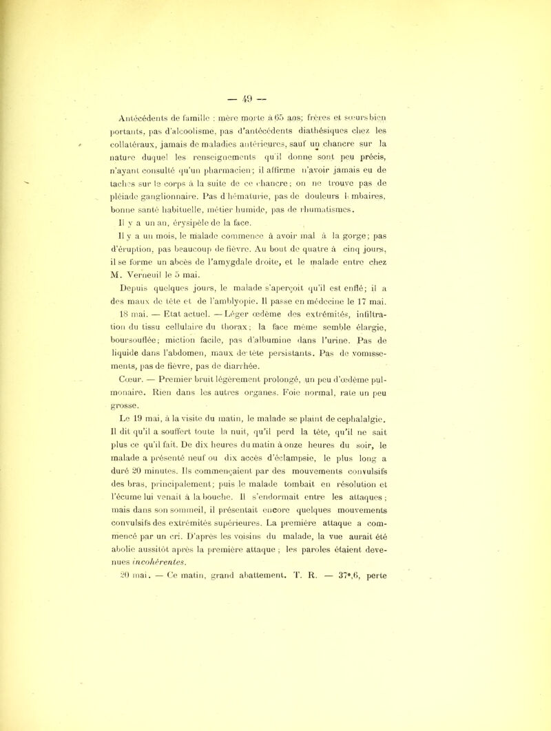 Antécédents de famille : mère morte à65 ans; frères et smursbicn portants, pas d’alcoolisme, pas d’antécédents diathésiques chez les collatéraux, jamais de maladies antéi-ie.uros, sauf un chancre sur la nature duquel les renseignements qui! donne sont peu précis, n’ayant consulté qu’un pharmacien; il altirme n’avoir jamais eu de taches sur le coi'ps à la suite de ce rhancre; on ne trouve pas de pléiade ga.nglionnaii'e. Pas d hématurie, pas de douleurs l-, mbaires, bonne santé habituelle, métier humide, pas de rhumatismes. Il y a un an, érysipèle de la face. Il y a un mois, le malade commence à avoir mal à la gorge; pas d’éruption, pas beaucoup de iièvi'o. Au bout de quatre à cinq jout;s, il se forme un abcès de l’amygdale droite, et le malade entre chez M. Verneuil le 5 mai. Depuis quelques jours, le malade s'aperçoit qu’il est enHé; il a des maux de tête et de l’amblyopie. 11 passe en médecine le 17 mai. 18 mai. — Etat actuel. —Léger œdème des extrémités, infiltra- tion du tissu cellulaire du thorax; la face même semble élargie, boursouflée; miction facile, pas d’albumine dans l’urine. Pas de liquide dans l’abdomen, maux de-téte persistants. Pas de vomisse- ments, pas de fièvre, pas de diarrhée. Cœur. — Premier bruit légèrement prolongé, un peu d’œdème pul- monaire. Rien dans les autres organes. Foie normal, rate un peu grosse. Le 19 mai, à la visite du matin, le malade se plaint de céphalalgie. Il dit qu’il a souffert toute la nuit, qu’il perd la tête, qu’il ne sait plus ce qu’il fait. De dix heures du matin à onze heures du soir, le malade a présenté neuf ou dix accès d’éclampsie, le plus long a duré 20 minutes. Ils commençaient par des mouvements convulsifs des bras, pi incipalement; puis le malade tombait en résolution et l’écume lui venait à la bouche. Il s'endormait entre les attaques; mais dans son sommeil, il présentait encore quelques mouvements convulsifs des extrémités supérieures. La première attaque a com- mencé par un cri. D’après les voisins du malade, la vue aurait été abolie aussitôt après la première attaque ; les paroles étaient deve- nues incohérentes. 20 mai. — Ce matin, grand afiattement. T. R. — 37®,6, perte