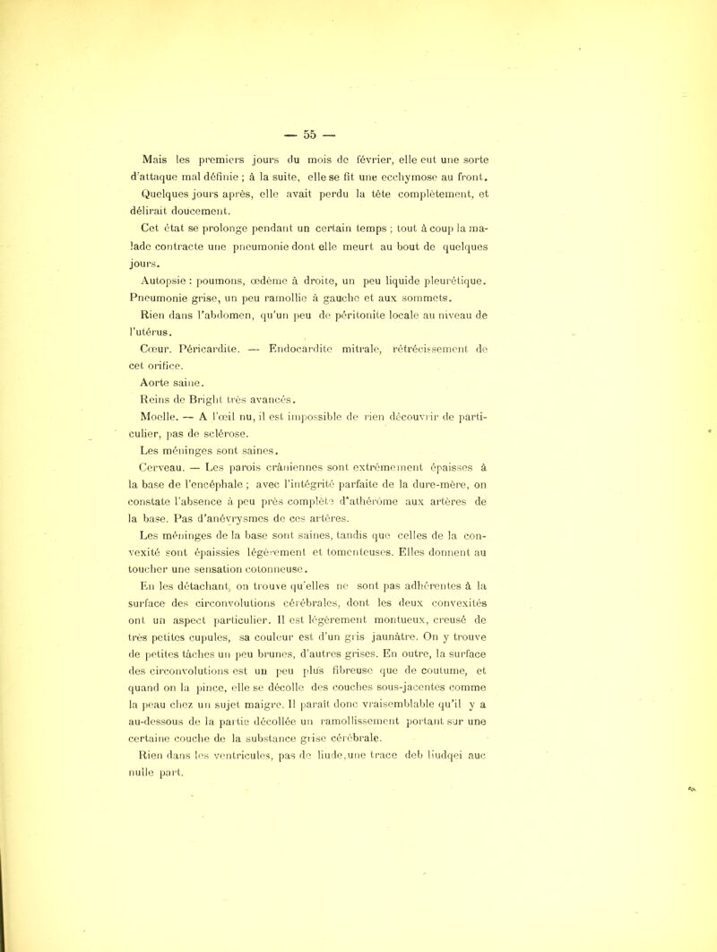 Mais les premiers jours du mois de février, elle eut une sorte d’attaque mal définie ; à la suite, elle se fit une ecchymose au front. Quelques jours après, elle avait perdu la tête complètement, et délirait doucement. Cet état se prolonge pendant un certain temps ; tout à coup la ma- lade contracte une pneumonie dont elle meurt au bout de quelques jours. Autopsie : poumons, œdème à droite, un peu liquide pleurétique. Pneumonie grise, un peu ramollie à gauche et aux sommets. Rien dans l’abdomen, qu’un peu de péritonite locale au niveau de l’utéi'us. Cœur. Péricardite. — Endocardite mitrale, rétrécissement de cet orifice. Aorte saine. Reins de Bright très avancés. Moelle. — A l’œil nu, il est impossible de rien découvi ir de parti- culier, pas de sclérose. Les méninges sont saines. Cerveau. — Les parois crâniennes sont extrêmement épaisses à la base de l’encépdiale ; avec l’intégrité parfaite de la dure-mère, on constate l’absence à peu près complète d’athérùme aux artères de la base. Pas d’anévrysmes de cos artères. Les méninges de la base sont saines, tandis que celles de la con- vexité sont épaissies légèrement et tomenteuses. Elles donnent au toucher une sensation cotonneuse. En les détacliant, on trouve qu'elles ne sont pas adhérentes à la surface des circonvolutions cérébrales, dont les deux convexités ont un aspect particulier. Il est légèrement montueux, creusé de très petites cupules, sa couleur est d’un gris jaunâtre. On y trouve de petites tâches un peu brunes, d’autres grises. En outre, la surface des circonvolutions est un peu plus fibreuse que de coutume, et quand on la pince, elle se décolle des couclies sous-jacentes comme la jreau chez un sujet maigre. Il parait donc vraisemblable qu’il y a au-dessous de la partie décollée un ramollissement portant sur une certaine couche de la substance giise cérébrale. Rien dans les ventricules, pas do liude.uiie trace deb liudqei aue nulle port.