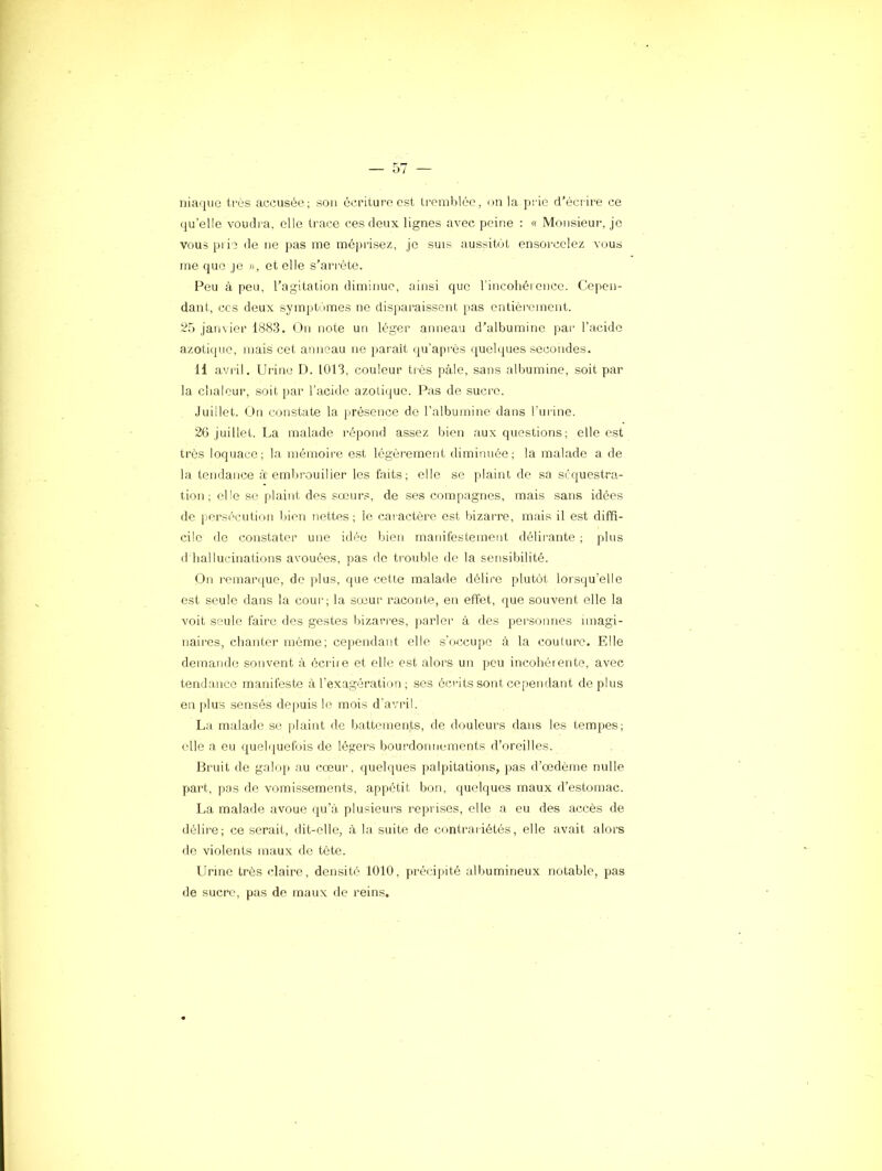 Iliaque très accusée; sou écriture est tremblée, un la [irie d’écrire ce qu’elle voudi'a, elle trace ces deux lignes avec peine : « Monsieur, je vous plie de ne pas me méprisez, je suis aussibit ensorcelez vous me que je », et elle s’arrête. Peu à peu, l’agitation diminue, ainsi que l'incohéionce. Cepen- dant, CCS deux symptiimes ne disparaissent pas entièrement. 25 janvier 1883. b)n note un léger anneau d’albumine par l’acide azotique, mais cet anneau ne parait (|u'api'ès quebjues secondes. H avril. Urine D. 1013, couleur très pâle, sans albumine, soit par la clialeur, soit par l’acide azotique. Pas de sucre. .Juillet. On constate la jirésence de l’albumine dans l’urine. 26 Juillet. La malade répond assez bien aux questions; elle est très loquace; la mémoii'e est légèrement diminuée; la malade a de la tendance à embrouiller les faits ; elle se [daint de sa séquestra- tion ; elle so plaint des sœurs, de ses compagnes, mais sans idées de |ierséculion Inen nettes; le caractère est bizarre, mais il est diffi- cile de constater une idée bien manifestement délirante ; plus d hallucinations avouées, pas de tiouble de la sensibilité. On remarque, de plus, que cette malade délire plutôt lorsqu’elle est seule dans la coui’; la sœur raconte, en effet, que souvent elle la voit seule faire des gestes bizarres, j)arler à des personnes imagi- naires, chanter môme; cejiendant elle s'occupe à la couture. Elle demande souvent à écrire et elle est alors un peu incohérente, avec tendance manifeste à rexa,gération ; ses éci-its sont cepemlant déplus en plus sensés de[)uis le mois d'avril. La malade se |daint de battements, de douleurs dans les tempes; elle a eu ({uelquefois de légers boui’donnements d’oreilles. Bruit de galop au cœur, quelques palpitations, pas d’œdème nulle part, pas de vomissements, appétit bon, quelques maux d’estomac. I.a malade avoue qu’à plusieurs reprises, elle a eu des accès de délire; ce serait, dit-elle, à la suite île contrariétés, elle avait alors rie violents maux de tête. Urine très claire, densité 1010, précijiité albumineux notable, pas de sucre, pas de maux de reins.