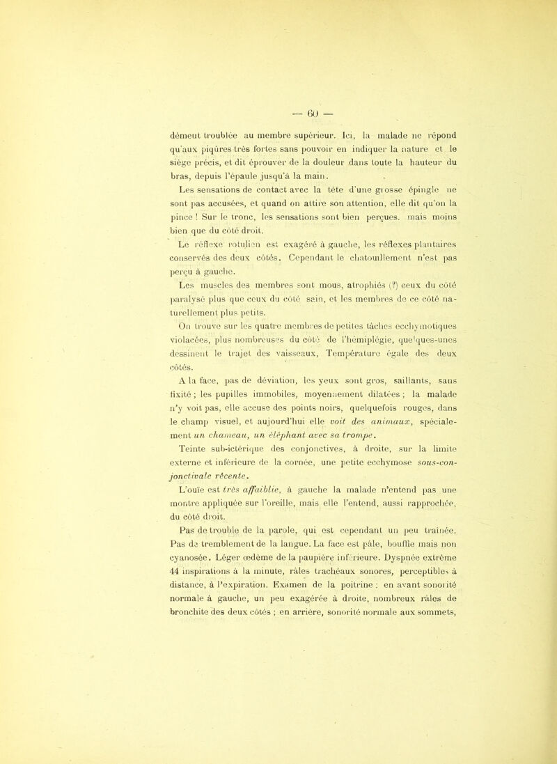 démeut troublée au membre supérieur. Ici, la malade ne répond qu'aux piqûres très fortes sans pouvoir en indiquer la nature et le siège précis, et dit éprouver de la douleur dans toute la hauteur du bras, depuis l’épaule jusqu’à la main. Les sensations de contact avec la tète d'une grosse épingle ne sont pas accusées, et quand on attire son attention, elle dit qu’on la pince ! Sur le tronc, les sensations sont bien perçues, mais moins bien que du côté droit. Le rédexe l’otu.lion est exagéré à gauche, les réflexes plantaires conservés des deux côtés. Cependant le chatouillement n’est pas perçu à gauche. Les muscles des membres sont mous, atrophiés (?) ceux du côté paralysé plus que ceux du côté sain, et les membres de ce côté na- turellement plus petits. On trouve sur les quatre membres de petites tâches ccchyinotiques violacées, plus nombreuses du côté de l’hémiplégie, quelques-unes dessinent le trajet des vaisseaux, Température égale des deux côtés. A la face, pas de déviation, les yeux sont gros, saillants, sans ti.xité ; les pupilles immobiles, moyennement dilatées ; la malade n’y voit pas, elle accuse des points noirs, quelquefois rouges, dans le champ visuel, et aujourd’hui elle voit des animaux, spéciale- ment un chameau, un éléphant avec sa trompe. Teinte sub-ictérique des conjonctives, à droite, sur la limite externe et inférieure de la cornée, une pjetite ecchymose sous-con- jonctivale récente. L’ou'ie est très affaiblie, à gauche la malade n’entend pas une montre appliquée sur l’oreille, mais elle l’entend, aussi rapprochée, du côté droit. Pas de trouble de la parole, qui est cependant un peu traînée. Pas de tremblement de la langue. La face est pâle, bouffie mais non cyanosée. Léger œdème de la |)aupière inférieure. Dyspnée extrême 44 inspirations à la minute, râles trachéaux sonores, perceptibles à distance, à l’expiration. Examen de la poitrine ; en avant sonorité normale à gauche, un peu exagérée à droite, nombreux l’âles de bronchite des deux côtés ; en arrière, sonorité normale aux sommets,