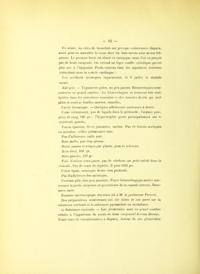 En avant, les i-àles de bronchite ont presque entièrement disparu, aussi peut-on ausculter le cœur dont les battements sont moins fré- quents. Le premier bruit est sourd et énergique, mais l’on ne perçoit pas de bruit surajouté. On entend un léger souffle systolique qui est plus net à l’épigastre. Pouls veineux faux des jugulaires externes (coïncidant avec la systole cardiaque.) Les accidents urémiques reparaissent, le 9 juillet la malade meurt. Autnpsie. — Téguments pales, un peu jaunes. Hémorrhagies sous- cutanées en grand nombre ; les hémori'hagies se trouvent très mul- tipliées dans les interstices musculaires des muscles droits qui sont pâles et couleur feuilles mortes, ramollis. Cavité thoracique. — Quelques adhérences anciennes à droite. Cœur volumineux; pas de liquide dans le péricarde; l’organe pèse, plein de sang, 690 gr.; l’hypertrophie porte principalement sur le ventricule gauche. Parois épaisses, fibres jaunâtres, molles. Pas de lésions aortiques ou mitrales; orifice pulmonaiiœ sain. Pas d’adhérence nulle part. Rate molle, pas trop grosse. Reins jaunes et rouges par places, gras et scléreux. Rein droit, 103 gr. Rein gauche, 112 gr. Foie. Couleur roux-jaune, pas de cii’rhose, un petit calcul dans la vésicule. Pas de trace de syphilis. 11 pèse 1101 gr*. Crâne épais; méningée droite très profonde. Pas d’adhérence des méninges. Cerveau pâle, très peu jaunâtre. Foyer hémorrhagique ancien inté- ressant la partie moyenne et postérieure de la capsule interne. Dure- mère saine. Examen microscopique des reins (dû â M. le professeur Pierret). Des préparations nomlireuses ont été faites et ont porté sur la substance corticale et la substance pyramidale ou médullaire. a) Substance corticale. — Les glomérules sont en grand nombre réduits à l’apparence de zones de tissu conjonctif devenu fibreux. Toute trace de vascularisation a disparu. Autour de ces glomérules