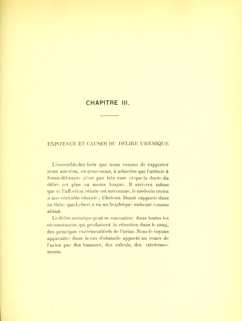 CHAPITRE ill. EXISTENCE ET CAUSES DU DÉLIRE URÉMIQUE L’ensemble des faits que nous venons de rapporter nous autorise, croyons-nous, à admettre que l’urémie à forme délirante n’est pas très rare et que la durée du délire est plus ou moins longue. Il arrivera même que si l’affection rénale est méconnue, le médecin croira à une véritable vésanie ; Château Degat rapporte dans sa tlièse que Imbert a vu un brightique enfermé comme aliéné. Le délire urémique peut se l'encontrer dans toutes les circonstances qui produisent la rétention dans le sang, des principes excrémentitiels de l’urine. Nous le voyons apparaître dans le cas d’obstacle apporté au cours de l’urine par des tumeurs, des calculs, des rétrécisse- ments.