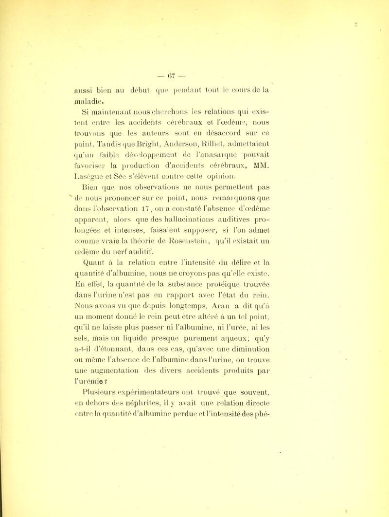 aussi bitui au début que pendant toid Iccoui'sdela maladie. Si maiiiteuaiit nous cherchons les l'elations qui exis- tent entre les accidents cérébraux et l’oedème, nous trou\(jiis que les auteurs sont en désaccord sur ce point. Tandis que Briglit, Anderson, Rillirt, admettaient qu’un faible développement de l’anasarque pouvait favoiiser la [troduction d’accidents cérébraux, MM. Laségue et Sée s'élèvent conti-e cette opinion. Bien que nos observations ne nous permettent pas de nous prononcer sur ce point, nous remai quons que dans l’observation 17, on a constaté l’absence d’œdème apparent, alors que des ballucinations auditives pro- longées et intenses, faisaient supposer, si l’on admet comme vraie la théorie de Rosenstein, qu’il existait un cedème du nerf auditif. Quant à la relation entre l’intensité du délire et la quantité d’albumine, nous ne croyons pas qu’elle existe. En effet, la quantité de la substance protéique trouvée dans l’urine n’est pas en rapport avec l’état du rein. Nous avons vu que depuis longtemps, Aran a dit qu’à un moment donné le rein peut être altéré à un tel point, qu’il ne laisse plus passer ni l’albumine, ni l’urée, ni les sels, mais un liquide presque purement aqueux; qu’y a-t-il d’étonnant, dans ces cas, qu’avec une diminution ou même l’absence de l’albumine dans l’urine, on trouve une augmentation des divers accidents produits par l’urémie ? Plusieurs expérimentateurs ont trouvé que souvent, en dehors des néphrites, il y avait une relation directe entre la quantité d’albumine perdue et l’intensitédesphé-