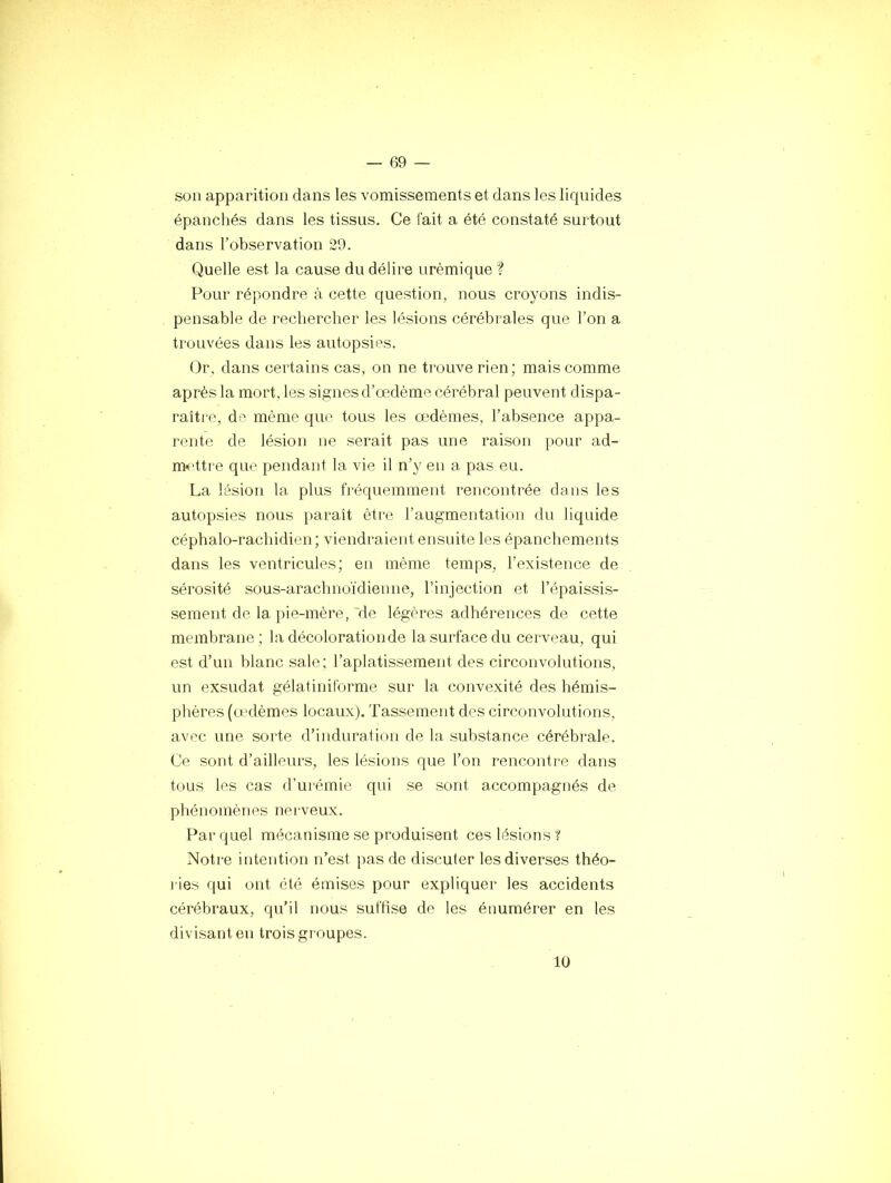 son apparition dans les vomissements et dans les liquides épanchés dans les tissus. Ce fait a été constaté surtout dans l’observation 29. Quelle est la cause du délire urémique ? Pour répondre à cette question, nous croyons indis- pensable de rechercher les lésions cérébrales que l’on a trouvées dans les autopsies. Or, dans certains cas, on ne trouve rien; mais comme après la mort, les signes d’œdème cérébral peuvent dispa- raître, de même que tous les œdèmes, l’absence appa- rente de lésion ne serait pas une raison pour ad- m>rttre que pendant la vie il n’y en a pas eu. La lésion la plus fréquemment rencontrée dans les autopsies nous paraît être l’augmentation du liquide céphalo-rachidien; viendraient ensuite les épanchements dans les ventricules; en même temps, l’existence de sérosité sous-arachnoïdienne, l’injection et l’épaissis- sement de la pie-mère, 'de légères adhérences de cette membrane; la décolorationde la surface du cerveau, qui est d’un blanc sale; l’aplatissement des circonvolutions, un exsudât gélatiniforme sur la convexité des hémis- phères (a'dèmes locaux). Tassement des circonvolutions, avec une sorte d’induration de la substance cérébrale. Ce sont d’ailleurs, les lésions que l’on rencontre dans t(ius les cas d’ui'émie qui se sont accompagnés de phénomènes nei veux. Far quel mécanisme se produisent ces lésions? Notre intention n’est pas de discuter les diverses théo- l ies qui ont été émises pour expliquer les accidents cérébraux, qu’il nous suffise de les énumérer en les divisant eu trois groupes. 10