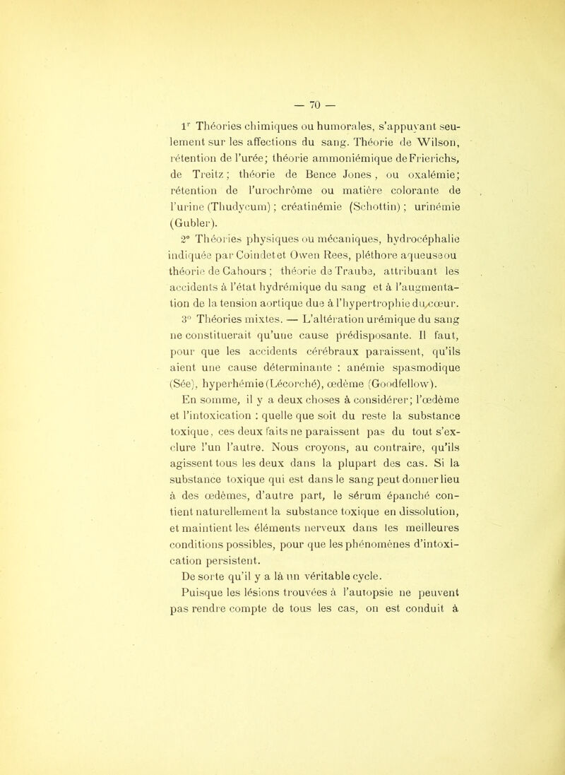 1’^ Théories chimiques ou humorales, s’appuyant seu- lement sur les affections du sang. Théorie de Wilson, rétention de l’urée; théorie ammoniérnique deFrierichs, de Treitz; théorie de Bence Jones, ou oxalémie; rétention de l’urochrôme ou matière colorante de l’urine (Thudycum) ; créatinémie (Schottin) ; urinémie (Gubler). 2 Théories physiques ou mécaniques, hydrocéphalie indiquée par Coindetet Owen Rees, pléthore aqueuseou théorie de Cahours ; théorie de Trauba, attribuant les accidents à l’état hydrémique du sang et à l’augmenta- tion de la tension aortique due à l’hypertrophie du/Cœur. 3° Théories mixtes. — L’altération urémique du sang ne constituerait qu’une cause prédisposante. Il faut, pour que les accidents cérébraux paraissent, qu’ils aient une cause déterminante : anémie spasmodique (Sée), hyperhémie(Lécorché), œdème (Goodfellow). En somme, il y a deux choses à considérer; l’œdème et l’intoxication ; quelle que soit du reste la substance toxique, ces deux faits ne paraissent pas du tout s’ex- clure l’un l’autre. Nous croyons, au contraire, qu’ils agissent tous les deux dans la plupart des cas. Si la substance toxique qui est dans le sang peut donner lieu à des œdèmes, d’autre part, le sérum épanché con- tient naturellement la substance toxique en dissolution, et maintient les éléments nerveux dans les meilleures conditions possibles, pour que les phénomènes d’intoxi- cation persistent. De sorte qu’il y a là un véritable cycle. Puisque les lésions trouvées à l’autopsie ne peuvent pas rendre compte de tous les cas, on est conduit à