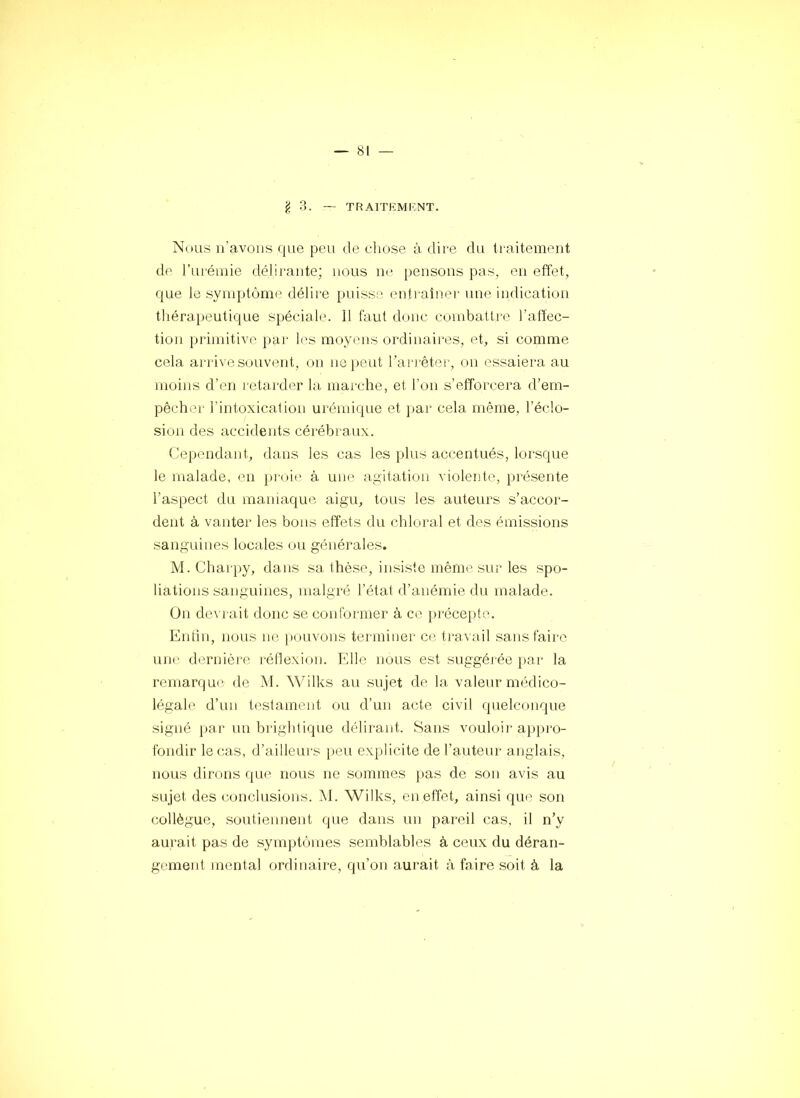 ^ 3. TF^aitkmi-:nt. Nous n’avons que peu de chose à dii-e du ti'aitement de ruréinie délirante; nous ne pensons pas, en effet, que le symptôme délire puisse enti-aîner une indication tliérapeutique spéciale. 11 faut donc combattre l’alfec- tion primitive par les moyens ordinaires, et, si comme cela arrive souvent, on nej)eut l’ari’êter, on essaiera au moins d’en retarder la marche, et l’on s’efforcera d’em- pêcher l’intoxication urémique et j)ar cela même, l’éclo- sion des accidents cérébraux. Cependant, dans les cas les plus accentués, lorsque le malade, en })rc)ie à une agitation violente, pi'ésente l’aspect du mamaque aigu, tous les auteurs s’accor- dent à vanter les bons effets du chloral et des émissions sanguines locales ou générales. M. Charpy, dans sa thèse, insiste même sur les spo- liations sanguines, malgré l’état d’anémie du malade. On de^■l■ait donc se conformer à ce préce})te. Enfin, nous no pouvons terminer ce ti’avail sans faire une dernièi'6 réllexion. Elle nous est suggéi'ée par la remarque de M. Wilks au sujet de la valeur médico- légale d’un testament ou d’un acte civil quelconque signé par un brightique délirant. Sans vouloir appro- fondir le cas, d’ailleurs peu explicite de l’auteur anglais, nous dirons que nous ne sommes pas de son avis au sujet des c,onclusions. M. Wilks, en effet, ainsi que^ son collègue, .soutiennent que dans un pareil cas, il n’y aurait pas de symptômes semblables à ceux du déran- gement mental ordinaire, qu’on aurait à faire soit à la