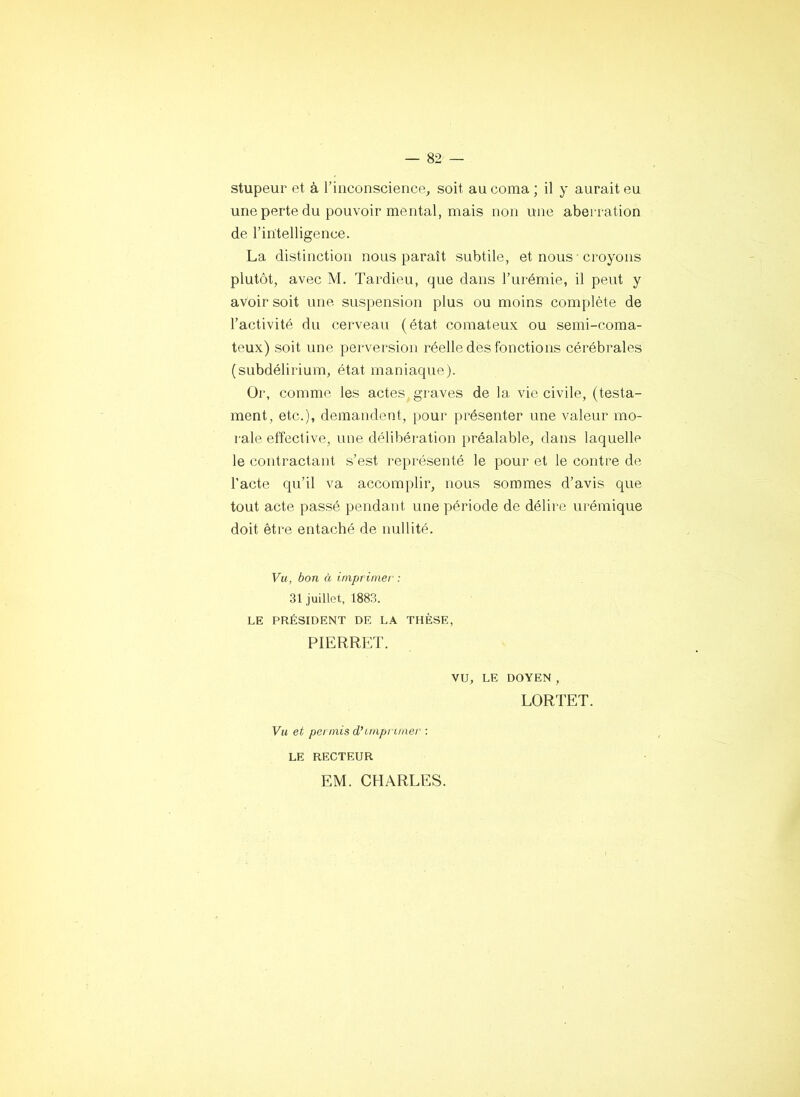 stupeur et à l’inconscience, soit au coma ; il y aurait eu une perte du pouvoir mental, mais non une aberration de l’intelligence. La distinction nous paraît subtile, et nous ■ croyons plutôt, avec M. Tardieu, que dans l’urémie, il peut y avoir soit une suspension plus ou moins complète de l’activité du cerveau (état comateux ou semi-coma- teux) soit une perversion réelle des fonctions cérébrales (subdélirium, état maniaque). Or, comme les actes graves de la vie civile, (testa- ment, etc.), demandent, pour présenter une valeur mo- rale effective, une délibération préalable, dans laquelle le contractant s’est représenté le pour et le contre de l’acte qu’il va accomplir, nous sommes d’avis que tout acte passé pendant une période de délire ui'émique doit être entaché de nullité. Vu, bon à imprimer : 31 juillet, 1883. LE PRÉSIDENT DE LA THÈSE, PIERRET. vu, LE DOYEN , LORTET. Vu et permis dhmprimei' : LE RECTEUR EM. CHARLES.