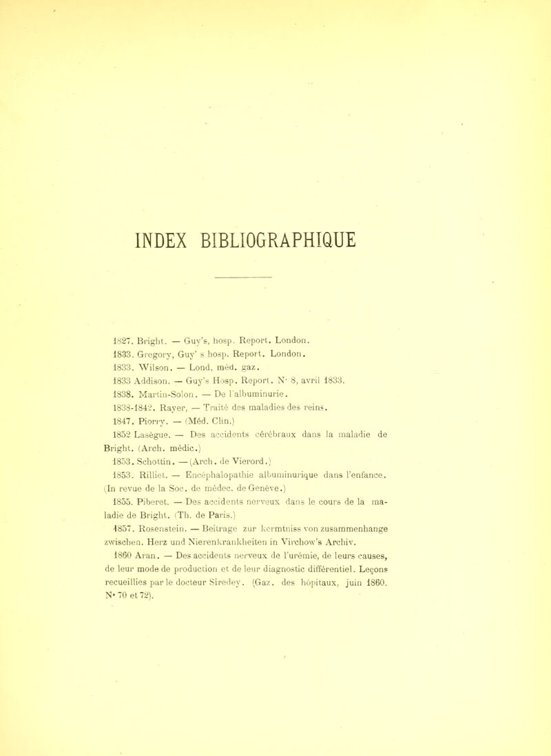 INDEX BIBLIOGRAPHIQUE 1827. Bfight. — Guy’s, hosp. Report, London. 1833. Gregory, Guy’ s hosp. Report. London. 1833. Wilson. — Lond, inéd. gaz. 1833 Addison. — Guy’s Hosp. Report. N- 8, avril 1833. 1838. Martin-Solon. — De l'albuminurie. 1838-1842. Rayer, — Traité des maladies des reins, 1847. Pioriy. — iMéd. Clin.) 1852 Lasègue. — Des accidents cérébraux dans la maladie de Bright. (Arch. médic.) 1853. Schottin. —^^Arch. de Vieroi’d.) 1853. Rilliet. — Encéphalopathie albuminurique dans l’entance. (In revue de la Soc. de médec. de Genève.) 1855. Piberet. — Des accidents nerveux dans le cours de la ma- ladie de Bright. (Th. de Paris.) 1857. Rosenstein. —Beitrage zur kcrmtniss von zusammenhange zwischen. Herz und Nierenkrankheiten in Virchow’s Archiv. 1860 Aran. — Des accidents nerveux de l’urémie, de leurs causes, de leur mode de production et de leur diagnostic différentiel. Leçons recueillies par le docteur Siredey. (Gaz. des hôpitaux, juin 1860. N* 70 et 72).