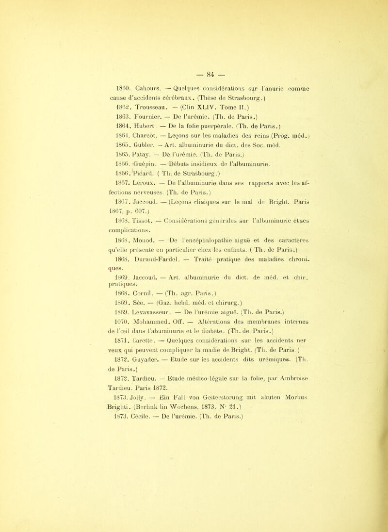 1860. Cahours. — Quelques considérations sur l’anurie comme cause d’accidents cérébraux. (Thèse de Strasbourg.) 1862. Trousseau. — (Clin XLIV. Tome II.) 1863. Fournier. — De l’urémie. (Tli. de Paris.) 1864. Hubert. — De la folie puerpérale. (Th. de Paris.) 1864. Cliarcot. —Leçons sur les maladies des reins (Prog. méd. ) 1865. Gublei'. — Art. albuminurie du dict. des Soc. méd. 1865. Patay. — De l’urémie. (Th. de Paris.) 1866. Guépin. — Débuts insidieux de l’albuminurie. 1866. Picard. ( Th. de Strasbourg.) 1867. Leroux. — De l’albuminurie dans ses rapports avec les af- fections nerveuses. (Th. de Paris.) 1867. Jaccoud. — (Leçons cliniques sur le mal de Briglit. Paris 1867, p. 607.) 1868. Tissot. — Considérations générales sur l’albuminurie etses complications. 1868. Monod. — De l'encéphalopathie aiguë et des caractères qu’elle présente en particulier chez les enfants. ( Th. de Paris.) 1868. Durand-Fardel. — Traité pratique des maladies chroni- ques. 1869. .laccoud. — Art. albuminurie du dict. de méd. et cliir. pratiques. 1868. Cornil. — (Th. agr. Paris.) 1869. Sée. — (Gaz. hebd. méd. et chirurg. ) 1869. Levavasseur. — De l’urémie aiguë. (Th. de Paris.) 1070, Mohammed. Off. — Altérations des membranes internes de l’œil dans l'abuminurie et le diabète. (Th. de Paris.) 1871. Carette. — Quelques considérations sur les accidents ner veux qui peuvent compliquer la madie de Bright. ('Th. de Paris.) 1872. Guyader. — Etude sur les accidents dits urémiques. (Th. de Paris.) 1872. Tardieu. — Etude médico-légale sur la folie, par Ambroise Tardieu. Paris 1872. 1873. Jolly. — Ein Fall von Geiterstorung mit akuten Morbus Brighti. (Berlink lin Wochens, 1873. N’ 21.) 1873. Cécile. — De l’urémie. (Th. de Paris.)