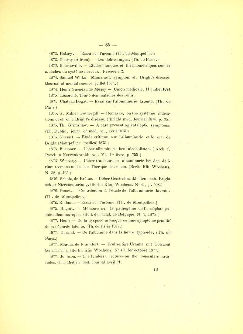 1873. Halsey. — Essai sur rurémie (Th. de Montpellier.) 1873. Charpy (Adrien). — Les délires aigus. (Th. de Paris.) 1873. Eourneville. — Etudes cdiniques et lhermométriques sur les maladies du système nerveux. Fascicule 2. 1874. Samuel Wilks. Mania as a symptom of. Bright’s disease. (Journal of mental science, juillet 1874.) 1874. Henri Guéneau de Mussy.— (Union médicale. 11 juillet 1874 1875. Lécorché. Traité des maladies des reins. 1875. Chateau Degat. — Essai sur l’albuminurie latente. (Th. de Paris ) 1875. G. Milner Foihergill.— Remarks, on the systémie indica- tions of chronic Bright’s disease. ( Bright méd. Journal 1875, p. 35.) 1875. Th. Grimshaw. — A case presenting cataleptic symptoms. (Th. Dublin, journ. of méd. sc., avril 1875.) 1875. Grasset. — Etude critique sur l’albuminurie et le mal de Bright (Montjrellicr médical 1875.) 1876. Furtsner. — Ueber albuminurie ben alcoholisten. ( Arch. f. Psycli. u Nervenkrankh, vol. VI. P’’ livre, p, 755.) 1876 Weibcrg. — Ueber transitorishe albuminurie bei den deli- rium tremens und ueber Thérapie dcsselben. (Berlin Klin Wochens. N- 32, p. 465.) 1876. Scholz, de Brème-— Ueber Geisteskrankheiten nach. Bright sch er Nierenentartung. (Berlin Klin, Wochens. N‘ 41, p. 568.) 1876. Genet. —Contribution à l’étude de l'albuminurie latente. (Th. de Montpellier.) 187(). Rolland.— Essai sur l’urémie. (Th. de Montpellier.) 1875. Hagoit. — Mémoire sur la pathogénie de l’encéphalopa- thie albuminurique. (Bull, de l’acad. de Belgique. N- 2, 1875.) 1877. Henri.— De la dyspnée urémique comme symptôme primitif de la néphrite latente; (Th, de Paris 1877.) 1877. Durand. — De l’albumine dans la fièvre typhoïde. (Th. de Paris.) 1877. Marcus de Frank fort.— Fruhzeitige Uramie mit Tolsuent bei scaiiach. (Berlin Klin Wochens. N- 40. 1er octobre 1877.) 1877. .lonhson.— The lumleïan lectures on the musculars arté- rioles. (Tlie British méd. Journal avril 21. 12