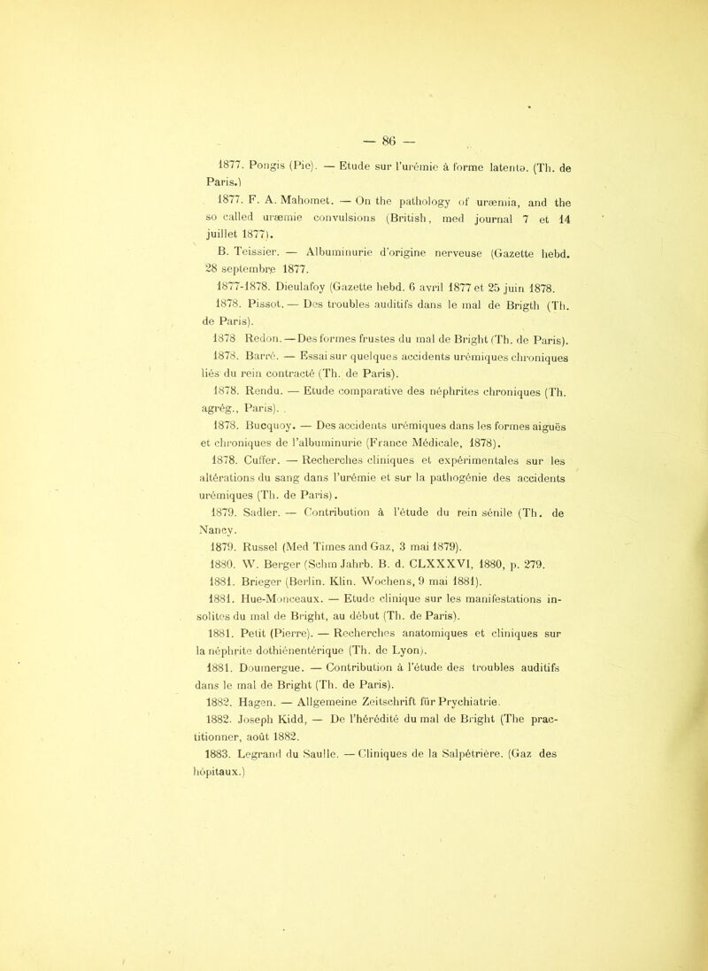 1877. Pongis (Pio). — Etude sur rurémie à forme latente. (Th. de Paris.l 1877. F. A. Mahomet. — On the pathology of uræmia, and the so called uræmie convulsions (British, med journal 7 et 14 juillet 1877). B. Teissier. — Albuminurie d’origine nerveuse (Gazette hebd. 28 septembr.e 1877. 1877-1878. Dieulafoy (Gazette hebd. 6 avril 1877 et 25 juin 1878. 1878. Pissot. — Des troubles auditifs dans le mal de Brigth (Th. de Paris). 1878 Redon. —Des formes frustes du mal de Bright (Th. de Paris). 1878. Barré. — Essai sur quelques accidents urémiques chroniques liés du rein contracté (Th. de Paris). 1878. Rendu. — Etude comparative des néphrites chroniques (Th. agrég., Paris). . 1878. Bucquoy. — Des accidents urémiques dans les formes aiguës et chroniques de l’albuminurie (France Médicale, 1878). 1878. Cuffer. — Recherches cliniques et expérimentales sur tes altérations du sang dans l’urémie et sur la pathogénie des accidents urémiques (Th. de Paris). 1879. Sadler. — Contribution à l’étude du rein sénile (Th. de Nancy. 1879. Russel (Med Times and Gaz, 3 mai 1879). 1880. W. Berger (Schm Jahrb. B. d. CLXXXVI, 1880, p. 279. 1881. Brieger (Bei’lin. Klin. Wochens, 9 mai 1881). 1881. Hue-Monceaux. — Etude clinique sur les manifestations in- solites du mal de Bright, au début (Th. de Paris). 1881. Petit (Pierre). — Recherches anatomiques et cliniques sur la néphrite dothiénentérique (Th. de Lyonj. 1881. Doumergue. — Contribution à l’étude des troubles auditifs dans le mal de Bright (Th. de Paris). 1882. Hagen. — Allgemeine Zeitschrift für Prychiatrie. 1882. Joseph Kidd, — De l’hérédité du mal de Bright (The prac- titionner, août 1882. 1883. Legrand du Sauile. —Cliniques de la Salpétrière. (Gaz des liôpitaux.)