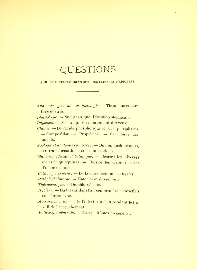 QUESTIONS SUR LES DIVERSES BRANCHES DES SCIENCES MÉDICALES Anatomie générale et histologie. — Tissu musculaire lisse et strié. physiologie. — Suc gastrique. Digestion stomacale. Physique. — Mécanique du mouvement des yeux. Chimie. — De l’acide phosphorique et des phosphates. — Composition. — Propriétés. — Caractères dis- tinctifs. Zoologie et anatomie comparée. — Du tœniaechineoccus, ses transformations et ses migrations. Matière médicale et botanique. — Décrire les divei'ses sortes de quinquinas. — Décrire les diverses sortes d’inflorescences. Pathologie extérne. — De la classification des kystes. Pathologie interne. — Entérite et dyssenterie. Thérapeutique. — Du chloroforme. Hygiène, — Du travaildansl’air comprimé et deseseffets sur l’organisme. Accouchements. — De l’inti'stin utéi-in pendant le tra- vail de l’accoucliement. Pathologie générale. — Des syndromes en général.