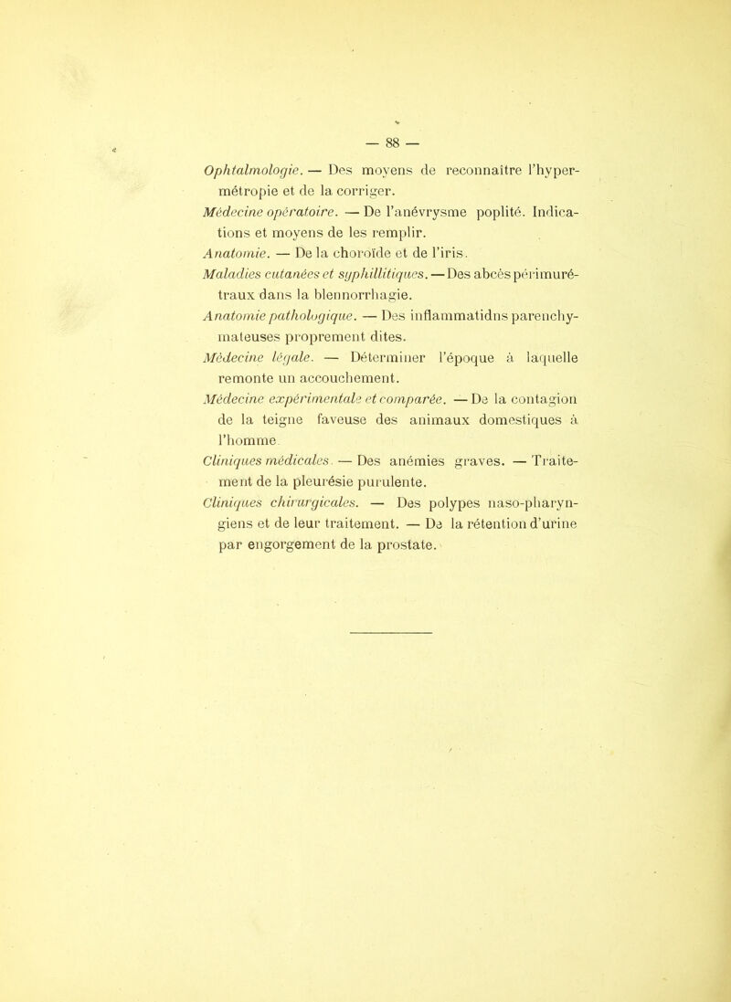 Ophtalmologie. — Des moyens de reconnaître l’hyper- métropie et de la corriger. Médecine opératoire. — De l’anévrysme poplité. Indica- tions et moyens de les remplir. Anatomie. — De la choroïde et de l’iris. Maladies cutanées et syphillitiques. —Des abcès péi'imuré- traux dans la blennorrhagie. Anatomie pathologique. —Des inflammatidns parenchy- mateuses proprement dites. Médecine légale. — Déterminer l’époque à laquelle remonte un accouchement. Médecine expérimentale et comparée. —De la contagion de la teigne faveuse des animaux domestiques à l’homme- Cliniques médicales. — Des anémies graves. —Traite- ment de la pleurésie purulente. Cliniques chirurgicales. — Des polypes naso-pharyn- giens et de leur traitement. — De la rétention d’urine par engorgement de la prostate.