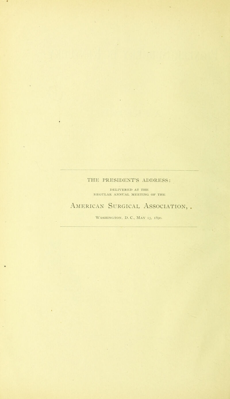 THE PRESIDENT’S ADDRESS: DELIVERED AT THE REGULAR ANNUAL MEETING OF THE American Surgicae Association, Washington, D. C., May 13, 1890.