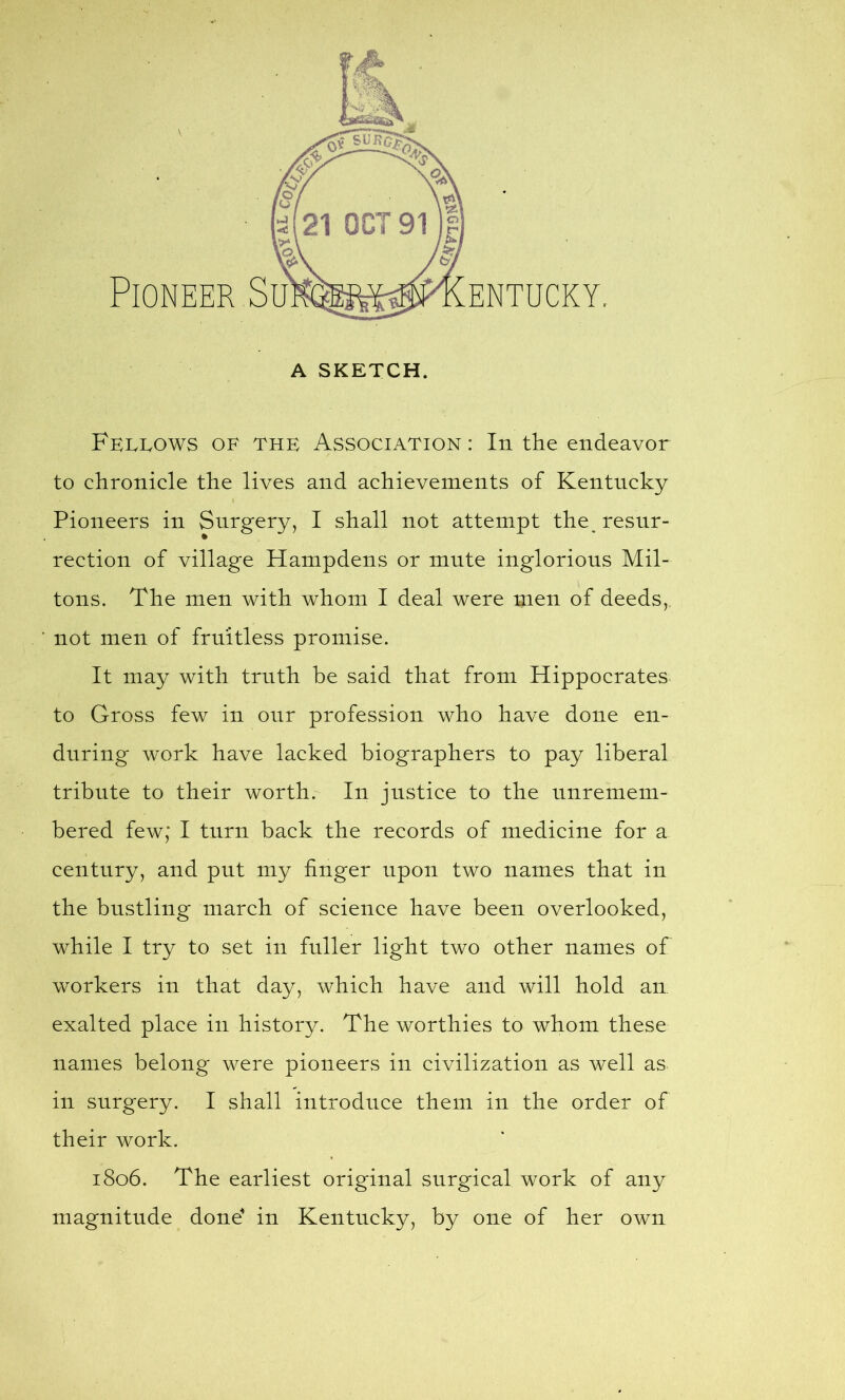 to chronicle the lives and achievements of Kentucky Pioneers in Surgery, I shall not attempt the resur- rection of village Hampdens or mute inglorious Mil- tons. The men with whom I deal were men of deeds,, not men of fruitless promise. It may with truth he said that from Hippocrates to Gross few in onr profession who have done en- during work have lacked biographers to pay liberal tribute to their worth. In justice to the unremem- bered few; I turn back the records of medicine for a century, and put my finger upon two names that in the bustling march of science have been overlooked, while I try to set in fuller light two other names of workers in that day, which have and will hold an exalted place in history. The worthies to whom these names belong were pioneers in civilization as well as in surgery. I shall introduce them in the order of their work. 1806. The earliest original surgical work of any magnitude done in Kentucky, by one of her own