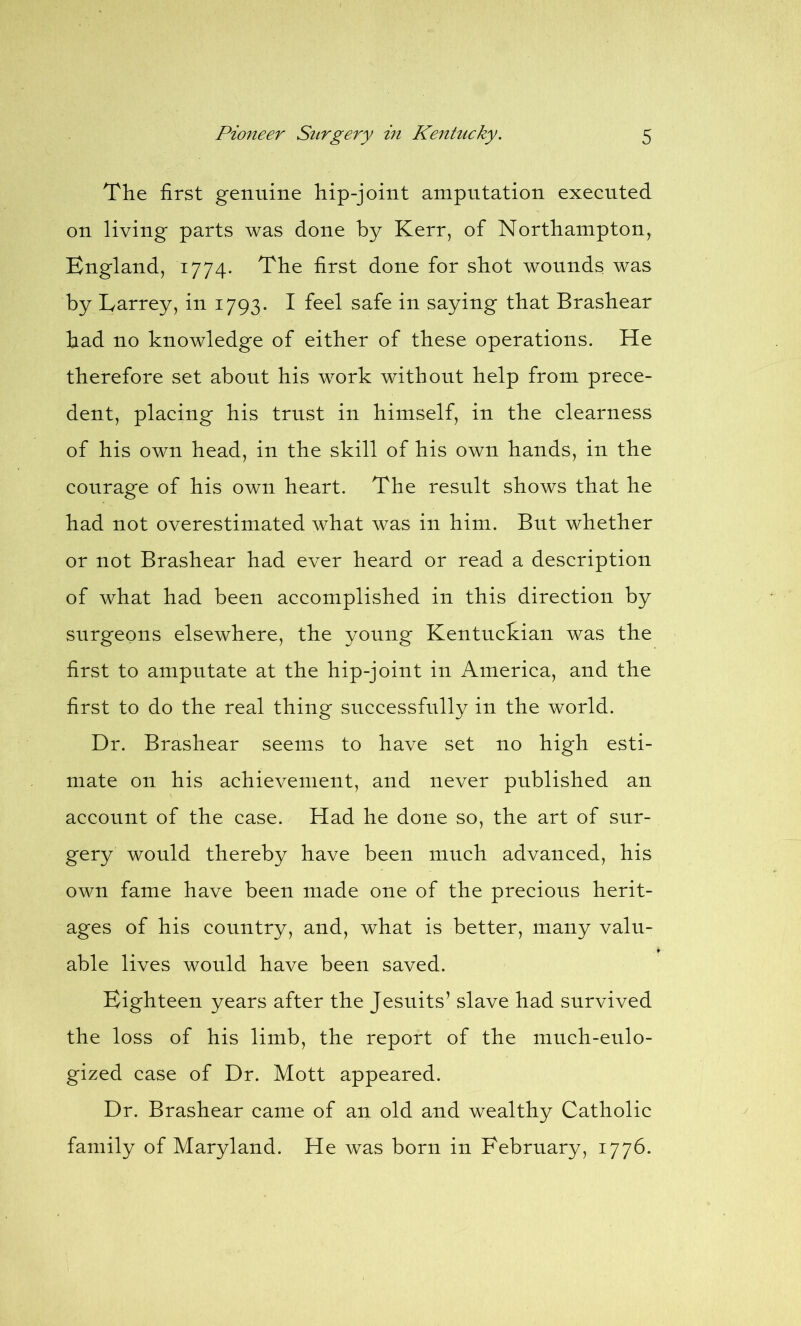 The first genuine hip-joint amputation executed on living parts was done by Kerr, of Northampton, England, 1774- The first done for shot wounds was by Larrey, in 1793. I feel safe in saying that Brashear had no knowledge of either of these operations. He therefore set about his work without help from prece- dent, placing his trust in himself, in the clearness of his own head, in the skill of his own hands, in the courage of his own heart. The result shows that he had not overestimated what was in him. But whether or not Brashear had ever heard or read a description of what had been accomplished in this direction by surgeons elsewhere, the young Kentuckian was the first to amputate at the hip-joint in America, and the first to do the real thing successfully in the world. Dr. Brashear seems to have set no high esti- mate on his achievement, and never published an account of the case. Had he done so, the art of sur- gery would thereby have been much advanced, his own fame have been made one of the precious herit- ages of his country, and, what is better, many valu- able lives would have been saved. Eighteen years after the Jesuits* slave had survived the loss of his limb, the report of the much-eulo- gized case of Dr. Mott appeared. Dr. Brashear came of an old and wealthy Catholic family of Maryland. He was born in February, 1776.