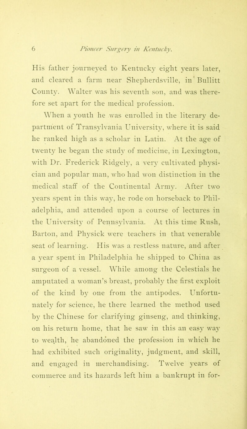 His father journeyed to Kentucky eight years later, and cleared a farm near Shepherdsville, in Bullitt County. Walter was his seventh son, and was there- fore set apart for the medical profession. When a youth he was enrolled in the literary de- partment of Transylvania University, where it is said he ranked high as a scholar in Latin. At the age of twenty he began the study of medicine, in Lexington, with Dr. Frederick Ridgely, a very cultivated physi- cian and popular man, who had won distinction in the medical staff of the Continental Army. After two years spent in this way, he rode on horseback to Phil- adelphia, and attended upon a course of lectures in the University of Pennsylvania. At this time Rush, Barton, and Physick were teachers in that venerable seat of learning. His was a restless nature, and after a year spent in Philadelphia he shipped to China as surgeon of a vessel. While among the Celestials he amputated a woman’s breast, probably the first exploit of the kind by one from the antipodes. Unfortu- nately for science, he there learned the method used by the Chinese for clarifying ginseng, and thinking, on his return home, that he saw in this an easy way to wealth, he abandoned the profession in which he had exhibited such originality, judgment, and skill, and engaged in merchandising. Twelve years of commerce and its hazards left him a bankrupt in for-
