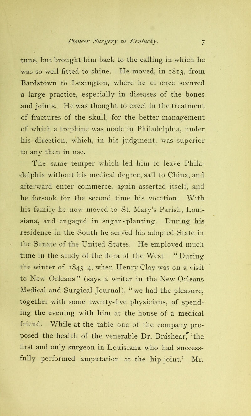 tune, but brought him back to the calling in which he was so well fitted to shine. He moved, in 1813, from Bardstown to Lexington, where he at once secured a large practice, especially in diseases of the bones and joints. He was thought to excel in the treatment of fractures of the skull, for the better management of which a trephine was made in Philadelphia, under his direction, which, in his judgment, was superior to any then in use. The same temper which led him to leave Phila- delphia without his medical degree, sail to China, and afterward enter commerce, again asserted itself, and he forsook for the second time his vocation. With his family he now moved to St. Mary’s Parish, Loui- siana, and engaged in sugar - planting. During his residence in the South he served his adopted State in the Senate of the United States. He employed much time in the study of the flora of the West. u During the winter of 1843-4, when Henry Clay was on a visit to New Orleans” (says a writer in the New Orleans Medical and Surgical Journal), “we had the pleasure, together with some twenty-five physicians, of spend- ing the evening with him at the house of a medical friend. While at the table one of the company pro- posed the health of the venerable Dr. Brashear* ‘ the first and only surgeon in Louisiana who had success- fully performed amputation at the hip-joint.’ Mr.