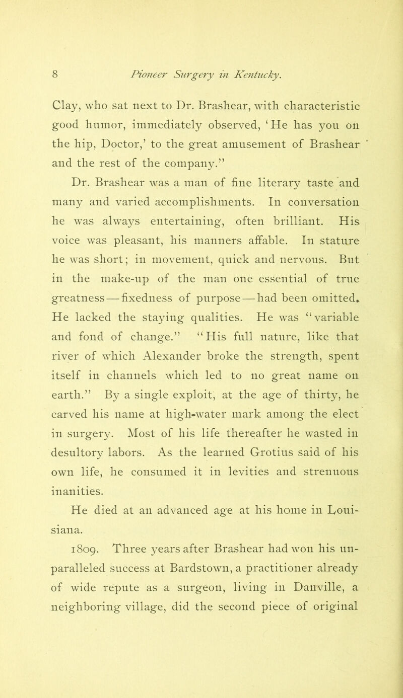 Clay, who sat next to Dr. Brashear, with characteristic good humor, immediately observed, ‘He has you on the hip, Doctor/ to the great amusement of Brashear and the rest of the company.” Dr. Brashear was a man of fine literary taste and many and varied accomplishments. In conversation he was always entertaining, often brilliant. His voice was pleasant, his manners affable. In stature he was short; in movement, quick and nervous. But in the make-up of the man one essential of true greatness — fixedness of purpose — had been omitted. He lacked the staying qualities. He was “variable and fond of change.” “His full nature, like that river of which Alexander broke the strength, spent itself in channels which led to no great name on earth.” By a single exploit, at the age of thirty, he carved his name at high-water mark among the elect in surgery. Most of his life thereafter he wasted in desultory labors. As the learned Grotius said of his own life, he consumed it in levities and strenuous inanities. He died at an advanced age at his home in Loui- siana. 1809. Three years after Brashear had won his un- paralleled success at Bardstown, a practitioner already of wide repute as a surgeon, living in Danville, a neighboring village, did the second piece of original