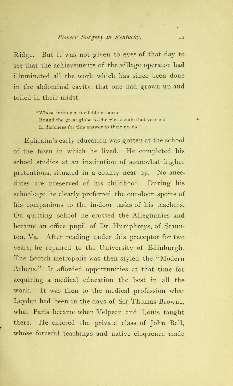 Ridge. But it was not given to eyes of that day to see that the achievements of the village operator had illuminated all the work which has since been done in the abdominal cavity, that one had grown up and toiled in their midst, “Whose influence ineffable is borne Round the great globe to cheerless souls that yearned In darkness for this answer to their needs.” Ephraim’s early education was gotten at the school of the town in which- he lived. He completed his school studies at an institution of somewhat higher pretentions, situated in a county near by. No anec- dotes are preserved of his childhood. During his school-age he clearly preferred the out-door sports of his companions to the in-door tasks of his teachers. On quitting school he crossed the Alleghanies and became an office pupil of Dr. Humphreys, of Staun- ton, Va. After reading under this preceptor for two years, he repaired to the University of Edinburgh. The Scotch metropolis was then styled the “ Modern Athens.” It afforded opportunities at that time for acquiring a medical education the best in all the world. It was then to the medical profession what Leyden had been in the days of Sir Thomas Browne, what Paris became when Velpeau and Louis taught there. He entered the private class of John Bell, whose forceful teachings and native eloquence made