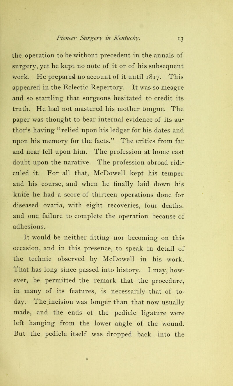 the operation to be without precedent in the annals of surgery, yet he kept no note of it or of his subsequent work. He prepared no account of it until 1817. This appeared in the Eclectic Repertory. It was so meagre and so startling that surgeons hesitated to credit its truth. He had not mastered his mother tongue. The paper was thought to bear internal evidence of its au- thor’s having “relied upon his ledger for his dates and upon his memory for the facts.” The critics from far and near fell upon him. The profession at home cast doubt upon the narative. The profession abroad ridi- culed it. For all that, McDowell kept his temper and his course, and when he finally laid down his knife he had a score of thirteen operations done for diseased ovaria, with eight recoveries, four deaths, and one failure to complete the operation because of adhesions. It would be neither fitting nor becoming on this occasion, and in this presence, to speak in detail of the technic observed by McDowell in his work. That has long since passed into history. I may, how- ever, be permitted the remark that the procedure, in many of its features, is necessarily that of to- day. The .incision was longer than that now usually made, and the ends of the pedicle ligature were left hanging from the lower angle of the wound. But the pedicle itself was dropped back into the