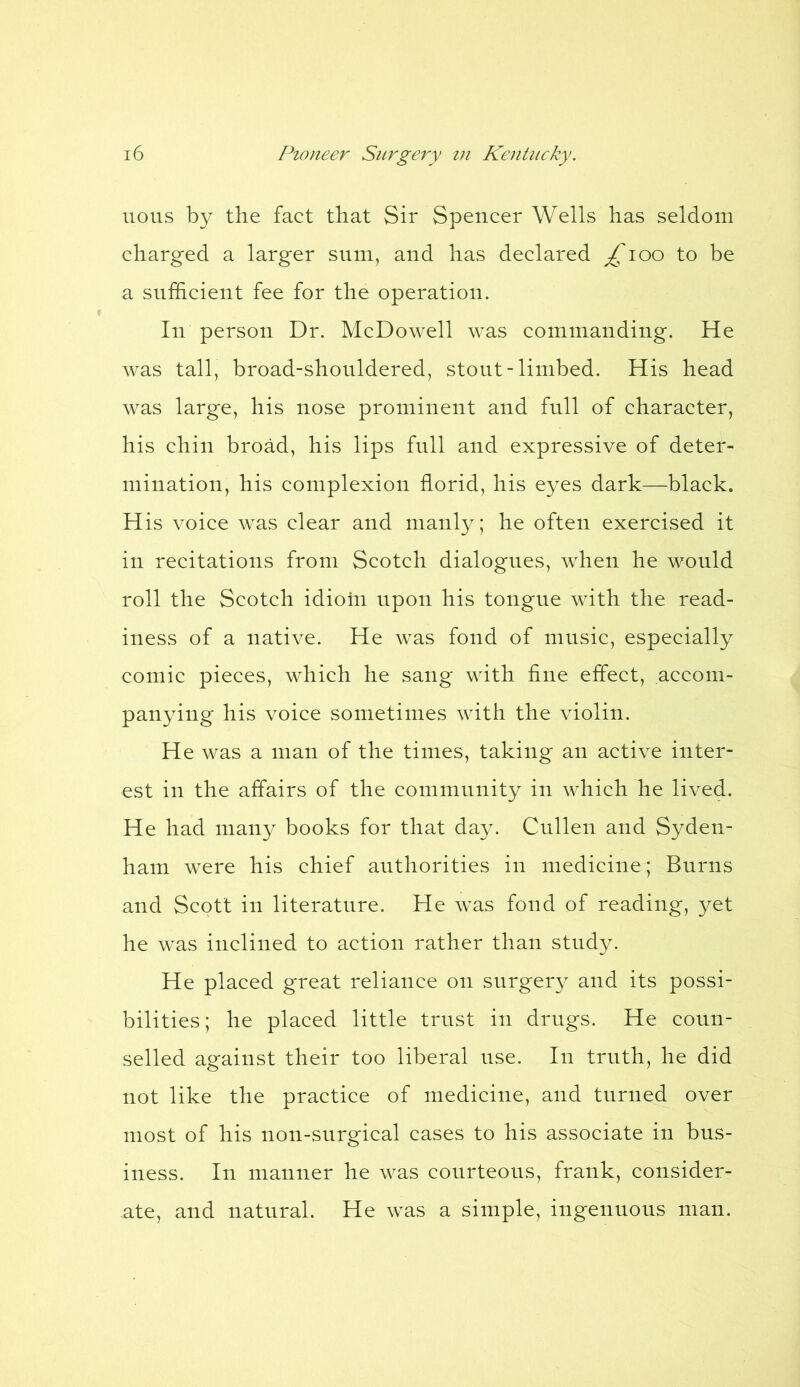 nous by the fact that Sir Spencer Wells has seldom charged a larger sum, and has declared ^ioo to be a sufficient fee for the operation. In person Dr. McDowell was commanding. He was tall, broad-shouldered, stout-limbed. His head was large, his nose prominent and full of character, his chin broad, his lips full and expressive of deter- mination, his complexion florid, his eyes dark—black. His voice was clear and manly; he often exercised it in recitations from Scotch dialogues, when he would roll the Scotch idioin upon his tongue with the read- iness of a native. He was fond of music, especially comic pieces, which he sang with fine effect, accom- panying his voice sometimes with the violin. He was a man of the times, taking an active inter- est in the affairs of the community in which he lived. He had many books for that day. Cullen and Syden- ham were his chief authorities in medicine; Burns and Scott in literature. He was fond of reading, yet he was inclined to action rather than study. He placed great reliance on surgery and its possi- bilities; he placed little trust in drugs. He coun- selled against their too liberal use. In truth, he did not like the practice of medicine, and turned over most of his non-surgical cases to his associate in bus- iness. In manner he was courteous, frank, consider- ate, and natural. He was a simple, ingenuous man.