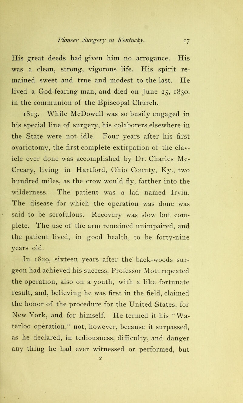 His great deeds had given him no arrogance. His was a clean, strong, vigorous life. His spirit re- mained sweet and true and modest to the last. He lived a God-fearing man, and died on June 25, 1830, in the communion of the Episcopal Church. 1813. While McDowell was so busily engaged in his special line of surgery, his colaborers elsewhere in the State were not idle. Four years after his first ovariotomy, the first complete extirpation of the clav- icle ever done was accomplished by Dr. Charles Mc- Creary, living in Hartford, Ohio County, Ky., two hundred miles, as the crow would fly, farther into the wilderness. The patient was a lad named Irvin. The disease for which the operation was done was said to be scrofulous. Recovery was slow but com- plete. The use of the arm remained unimpaired, and the patient lived, in good health, to be forty-nine years old. In 1829, sixteen years after the back-woods sur- geon had achieved his success, Professor Mott repeated the operation, also on a youth, with a like fortunate result, and, believing he was first in the field, claimed the honor of the procedure for the United -States, for New York, and for himself. He termed it his “Wa- terloo operation,” not, however, because it surpassed, as he declared, in tediousness, difficulty, and danger any thing he had ever witnessed or performed, but