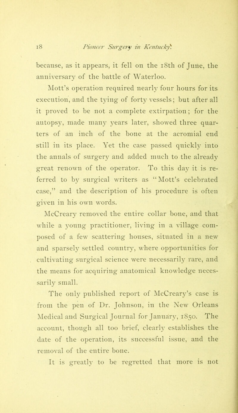 because, as it appears, it fell on the 18th of June, the anniversary of the battle of Waterloo. Mott’s operation required nearly four hours for its execution, and the tying of forty vessels; but after all it proved to be not a complete extirpation; for the autopsy, made many years later, showed three quar- ters of an inch of the bone at the acromial end still in its place. Yet the case passed quickly into the annals of snrgery and added much to the already great renown of the operator. To this day it is re- ferred to by surgical writers as “ Mott’s celebrated case,” and the description of his procedure is often given in his own words. McCreary removed the entire collar bone, and that while a young practitioner, living in a village com- posed of a few scattering houses, situated in a new and sparsely settled country, where opportunities for cultivating surgical science were necessarily rare, and the means for acquiring anatomical knowledge neces- sarily small. The only published report of McCreary’s case is from the pen of Dr. Johnson, in the New Orleans Medical and Surgical Journal for January, 1850. The account, though all too brief, clearly establishes the date of the operation, its successful issue, and the removal of the entire bone. It is greatly to be regretted that more is not