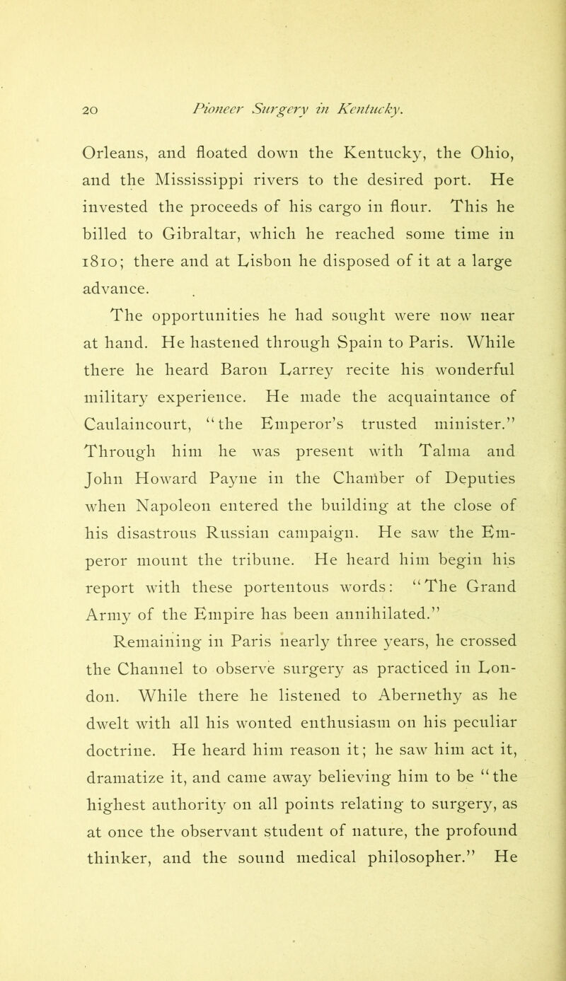 Orleans, and floated down the Kentucky, the Ohio, and the Mississippi rivers to the desired port. He invested the proceeds of his cargo in flour. This he billed to Gibraltar, which he reached some time in 1810; there and at Lisbon he disposed of it at a large advance. The opportunities he had sought were now near at hand. He hastened through Spain to Paris. While there he heard Baron Larrey recite his wonderful military experience. He made the acquaintance of Caulaincourt, “the Emperor’s trusted minister.” Through him he was present with Talma and John Howard Payne in the Chamber of Deputies when Napoleon entered the building at the close of his disastrous Russian campaign. He saw the Em- peror mount the tribune. He heard him begin his report with these portentous words: “The Grand Army of the Empire has been annihilated.” Remaining in Paris nearly three years, he crossed the Channel to observe surgery as practiced in Lon- don. While there he listened to Abernethy as he dwelt with all his wonted enthusiasm on his peculiar doctrine. He heard him reason it; he saw him act it, dramatize it, and came away believing him to be “the highest authority on all points relating to surgery, as at once the observant student of nature, the profound thinker, and the sound medical philosopher.” He