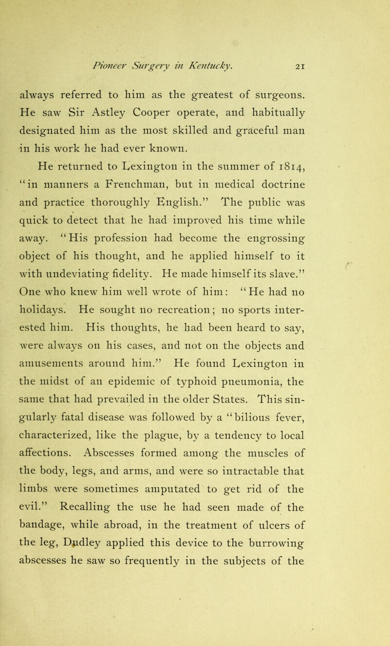 always referred to him as the greatest of surgeons. He saw Sir Astley Cooper operate, and habitually designated him as the most skilled and graceful man in his work he had ever known. He returned to Lexington in the summer of 1814, “in manners a Frenchman, but in medical doctrine and practice thoroughly English.” The public was quick to detect that he had improved his time while away. “His profession had become the engrossing object of his thought, and he applied himself to it with nndeviating fidelity. He made himself its slave.” One who knew him well wrote of him: “He had no holidays. He sought no recreation; no sports inter- ested him. His thoughts, he had been heard to say, were always on his cases, and not on the objects and amusements around him.” He found Lexington in the midst of an epidemic of typhoid pneumonia, the same that had prevailed in the older States. This sin- gularly fatal disease was followed by a “bilious fever, characterized, like the plague, by a tendency to local affections. Abscesses formed among the muscles of the body, legs, and arms, and were so intractable that limbs were sometimes amputated to get rid of the evil.” Recalling the use he had seen made of the bandage, while abroad, in the treatment of ulcers of the leg, Dudley applied this device to the burrowing abscesses he saw so frequently in the subjects of the