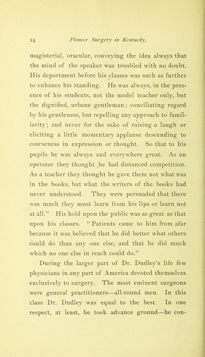 magisterial, oracular, conveying the idea always that the mind of the speaker was troubled with no doubt. His deportment before his classes was such as further to enhance his standing. He was always, in the pres- ence of his students, not the model teacher only, but the dignified, urbane gentleman; conciliating regard by his gentleness, but repelling any approach to famil- iarity; and never for the sake of raising a laugh or eliciting a little momentary applause descending to coarseness in expression or thought. So that to his pupils he was always and everywhere great. As an operator they thought he had distanced competition. As a teacher they thought he gave them not what was in the books, but what the writers of the books had never understood. They were persuaded that there was much they must learn from his lips or learn not at all.” His hold upon the public was as great as that upon his classes. u Patients came to him from afar because it was believed that he did better what others could do than any one else, and that he did much which no one else in reach could do.” During the larger part of Dr. Dudley’s life few physicians in any part of America devoted themselves exclusively to surgery. The most eminent surgeons were general practitioners—all-round men. In this class Dr. Dudley was equal to the best. In one respect, at least, he took advance ground—he con-