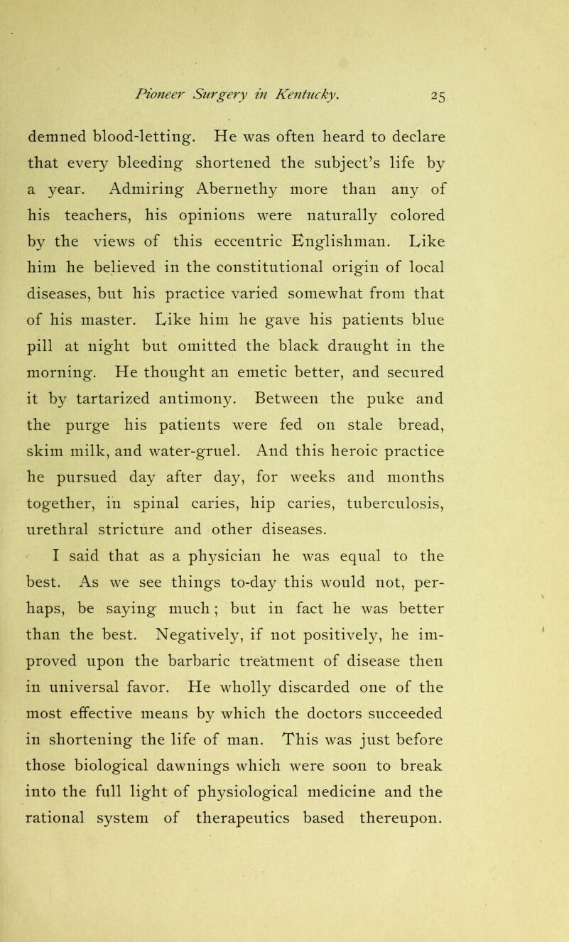 demned blood-letting. He was often heard to declare that every bleeding shortened the subject’s life by a year. Admiring Abernethy more than any of his teachers, his opinions were naturally colored by the views of this eccentric Englishman. Like him he believed in the constitutional origin of local diseases, but his practice varied somewhat from that of his master. Like him he gave his patients bine pill at night but omitted the black draught in the morning. He thought an emetic better, and secured it by tartarized antimony. Between the puke and the purge his patients were fed on stale bread, skim milk, and water-gruel. And this heroic practice he pursued day after day, for weeks and months together, in spinal caries, hip caries, tuberculosis, urethral stricture and other diseases. I said that as a physician he was equal to the best. As we see things to-day this would not, per- haps, be saying much; but in fact he was better than the best. Negatively, if not positively, he im- proved upon the barbaric treatment of disease then in universal favor. He wholly discarded one of the most effective means by which the doctors succeeded in shortening the life of man. This was just before those biological dawnings which were soon to break into the full light of physiological medicine and the rational system of therapeutics based thereupon.