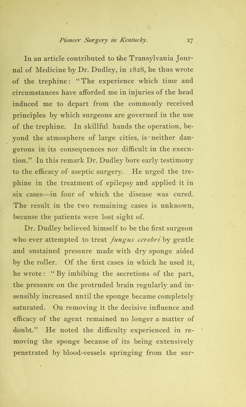 In an article contributed to t-he Transylvania Jour- nal of Medicine by. Dr. Dudley, in 1828, he thus wrote of the trephine: “The experience which time and circumstances have afforded me in injuries of the head induced me to depart from the commonly received principles by which surgeons are governed in the use of the trephine. In skillful hands the operation, be- yond the atmosphere of large cities, is neither dan- gerous in its consequences nor difficult in the execu- tion.” In this remark Dr. Dudley bore early testimony to the efficacy of aseptic surgery. He urged the tre- phine in the treatment of epilepsy and applied it in six cases—in four of which the disease was cured. The result in the two remaining cases is unknown, because the patients were lost sight of. Dr. Dudley believed himself to be the first surgeon who ever attempted to treat fungus cerebri by gentle and sustained pressure made with dry sponge aided by the roller. Of the first cases in which he used it, he wrote : “ By imbibing the secretions of the part, the pressure on the protruded brain regularly, and in- sensibly increased until the sponge became completely saturated. On removing it the decisive influence and efficacy of the agent remained no longer a matter of doubt.” He noted the difficulty experienced in re- moving the sponge because of its being extensively penetrated by blood-vessels springing from the snr-