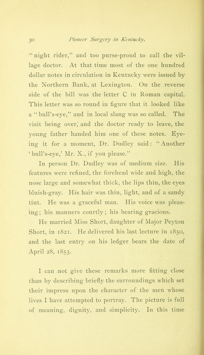 “ night rider,” and too purse-proud to call tlie vil- lage doctor. At that time most of the one hundred dollar notes in circulation in Kentucky were issued by the Northern Bank, at Lexington. On the reverse side of the bill was the letter C in Roman capital. This letter was so round in figure that it looked like a “ bull’s-eye,” and in local slang was so called. The visit being over, and the doctor ready to leave, the young father handed him one of these notes. Eye- ing it for a moment, Dr. Dudley said: “Another ‘ bull’s-eye,’ Mr. X., if you please.” In person Dr. Dudley was of medium size. His features were refined, the forehead wide and high, the nose large and somewhat thick, the lips thin, the eyes bluish-gray. His hair was thin, light, and of a sandy tint. He was a graceful man. His voice was pleas- ing ; his manners courtly; his bearing gracious. He married Miss Short, daughter of Major Peyton Short, in 1821. He delivered his last lecture in 1850, and the last entry on his ledger bears the date of April 28, 1853. I can .not give these remarks more fitting close than by describing briefly the surroundings which set their impress upon the character of the men whose lives I have attempted to portray. The picture is full of meaning, dignity, and simplicity. In this time