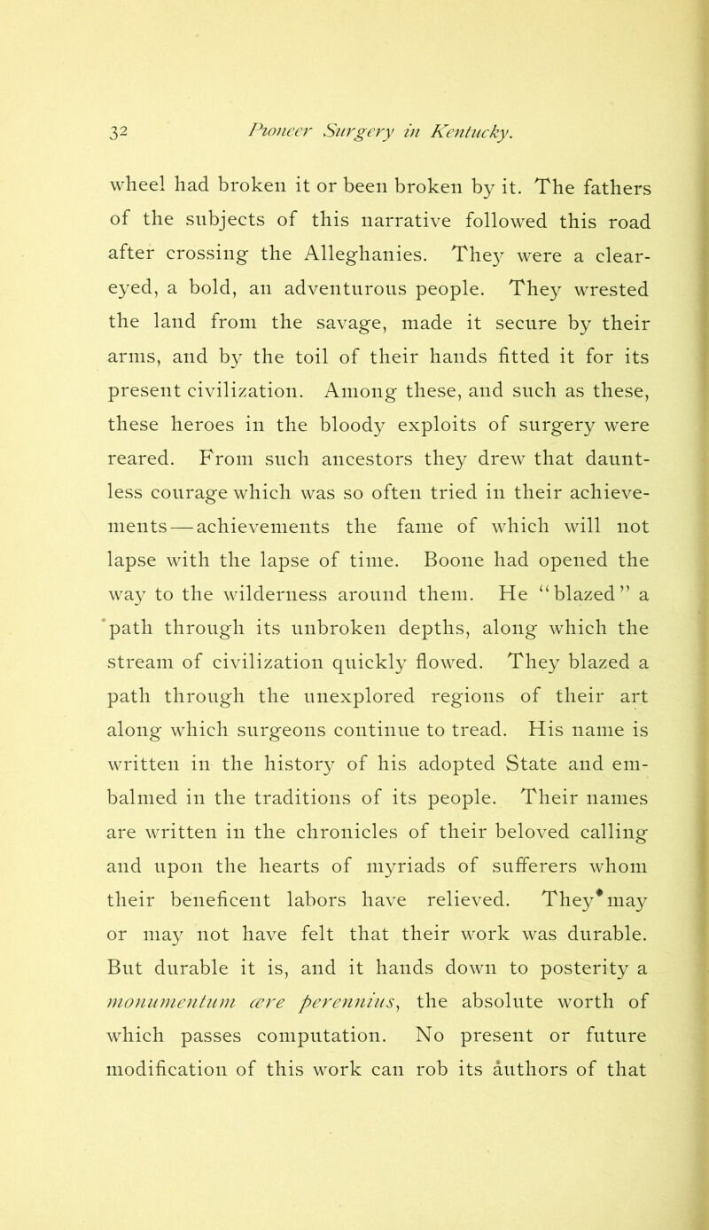 wheel had broken it or been broken by it. The fathers of the subjects of this narrative followed this road after crossing the Alleghanies. They were a clear- eyed, a bold, an adventurous people. They wrested the land from the savage, made it secure by their arms, and by the toil of their hands fitted it for its present civilization. Among these, and such as these, these heroes in the bloody exploits of surgery were reared. From such ancestors they drew that daunt- less courage which was so often tried in their achieve- ments— achievements the fame of which will not lapse with the lapse of time. Boone had opened the way to the wilderness around them. He “blazed” a path through its unbroken depths, along which the stream of civilization quickly flowed. They blazed a path through the unexplored regions of their art along which surgeons continue to tread. His name is written in the history of his adopted State and em- balmed in the traditions of its people. Their names are written in the chronicles of their beloved calling and upon the hearts of myriads of sufferers whom their beneficent labors have relieved. They* may or may not have felt that their work was durable. But durable it is, and it hands down to posterity a monumentum cere perennius, the absolute worth of which passes computation. No present or future modification of this work can rob its authors of that