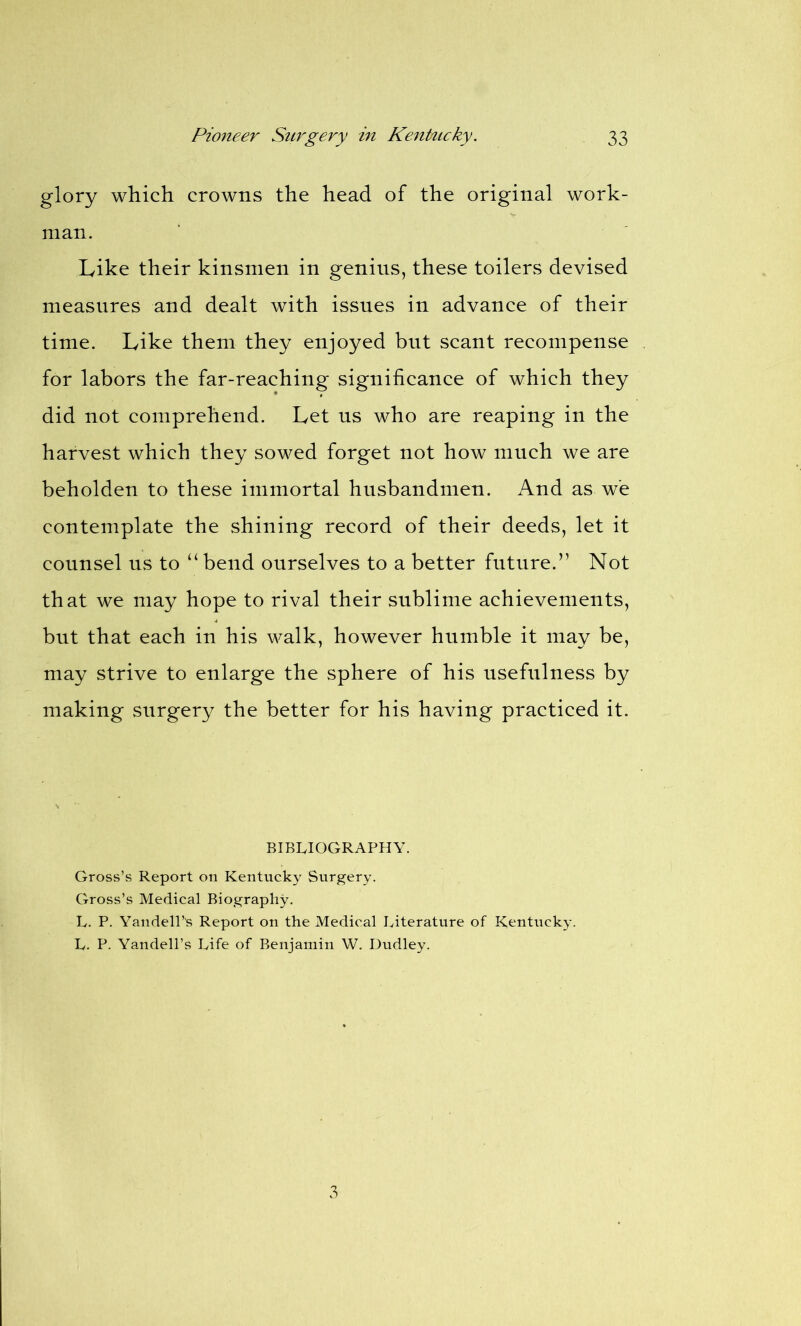glory which crowns the head of the original work- man. Like their kinsmen in genius, these toilers devised measures and dealt with issues in advance of their time. Like them they enjoyed but scant recompense for labors the far-reaching significance of which they did not comprehend. Let ns who are reaping in the harvest which they sowed forget not how much we are beholden to these immortal husbandmen. And as w'e contemplate the shining record of their deeds, let it counsel us to “bend ourselves to a better future.” Not that we may hope to rival their sublime achievements, but that each in his walk, however humble it may be, may strive to enlarge the sphere of his usefulness by making surgery the better for his having practiced it. BIBLIOGRAPHY. Gross’s Report on Kentucky Surgery. Gross’s Medical Biography. L. P. Yandell’s Report on the Medical Literature of Kentucky. L. P. Yandell’s Life of Benjamin W. Dudley. 3
