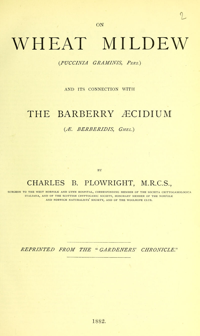 ON t WHEAT MILDEW (.PUCCINIA GRAMINIS, Pers.) AND ITS CONNECTION WITH THE BARBERRY .ECIDIUM (AE. BERBERIDIS, Gmel.) BY CHARLES B. PLOWRIGHT, M.R.C.S., SURGEON TO THE WEST NORFOLK AND LYNN HOSPITAL, CORRESPONDING MEMBER OF THE SOCIETA CRITTOGAMOLOGICA ITALIANA, AND OF THE SCOTTISH CRYPTOGAMIC SOCIETY, HONORARY MEMBER OF THE NORFOLK AND NORWICH NATURALISTS’ SOCIETY, AND OF THE WOOLHOPE CLUB. REPRINTED FROM THE “ GARDENERS’ CHRONICLE 1882.