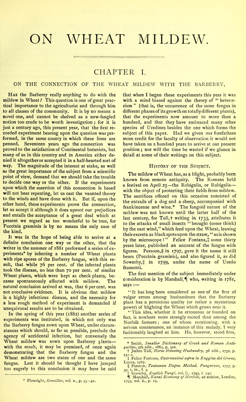ON WHEAT MILDEW CHAPTER I. ON THE CONNECTION OF THE WHEAT MILDEW WITH THE BARBERRY, Has the Barberry really anything to do with the mildew in Wheat ? This question is one of great prac- tical importance to the agriculturist and through him to all classes of the community. It is by no means a novel one, and cannot be shelved as a new-fangled notion too crude to be worth investigation ; for it is just a century ago, this present year, that the first re- corded experiment bearing upon the question was per- formed, in the same county in which these lines are penned. Seventeen years ago the connection was proved to the satisfaction of Continental botanists, but many of us in this country and in America either de- nied it altogether or accepted it in a half-hearted sort of way. The magnitude of the interest at stake, as well as the great importance of the subject from a scientific point of view, demand that we should take the trouble to decide one way or the other. If the experiments upon which the assertion of this connection is based will not bear repeating, let us cast the vaunted theory to the winds and have done with it. But if, upon the other hand, these experiments prove the connection, let us accept it although it does uproot our prejudices and entails the acceptance of a great deal which at present we regard as too wonderful to be true, for Puccinia graminis is by no means the only case of the kind. It was in the hope of being able to arrive at a definite conclusion one way or the other, that the writer in the summer of 1881 performed a series of ex- periments* * * * § by infecting a number of Wheat plants with ripe spores of the Barberry fungus, with this re- sult, that while 76 per cent, of the infected plants took the disease, no less than 70 per cent, of similar Wheat plants, which were kept as check plants, be- came spontaneously affected with mildew. The natural conclusion arrived at was, that 6 per cent, was not conclusive evidence. It is obvious that mildew is a highly infectious disease, and the necessity for a less rough method of experiment is demanded if unequivocal results are to be obtained. In the spring of this year (1882) another series of experiments was instituted, in which not only was the Barberry fungus sown upon Wheat, under circum- stances which should, as far as possible, preclude the agency of accidental infection, but conversely the Wheat mildew was sown upon Barberry plants— with the result, it may be premised, of once again demonstrating that the Barberry fungus and the Wheat mildew are two states of one and the same fungus. Lest it should be thought I have jumped too eagerly to this conclusion it may here be said * Plowright, Grevillen, vol. x., p. 33—41. that when I began these experiments this year it was with a mind biased against the theory of “ heteroe- cism ” (that is, the occurrence of the same fungus in different phases of its growth on totally different plants), that the experiments now amount to more than a hundred, and that they have embraced many other species of Uredines besides the one which forms the subject of this paper. Had we given our forefathers more credit for the faculty of observation it would not have taken us a hundred years to arrive at our present position ; nor will the time be wasted if we glance in detail at some of their writings on this subject. History of the Subject. The mildew of Wheat has, as a blight, probably been known from remote antiquity. The Romans held a festival on April 25—the Robigalia, or Rubigalia— with the object of protecting their fields from mildew. The sacrifices offered on this occasion consisted of the entrails of a dog and a sheep, accompanied with frankincense and wine.* The fungoid nature of the mildew was not known until the latter half of the last century, for Tull,f writing in 1733, attributes it to the attacks of small insects “ brought (some think) by the east wind,” which feed upon the Wheat, leaving their excreta as black spots upon the straw, “ as is shown by the microscope!” Felice Fontana,* some thirty years later, published an account of the fungus with figures. Persoon,§ in 1797, gave it the name it still bears (Puccinia graminis), and also figured it, as did Sowerby,|| in 1799, under the name of Uredo frumenti. The first mention of the subject immediately under consideration is by Marshall, who, writing in 1781, says :— “It has long been considered as one of the first of vulgar errors among husbandmen that the Barberry plant has a pernicious quality (or rather a mysterious power) of blighting the Wheat which grows near it. “This idea, whether it be erroneous or founded on fact, is nowhere more strongly rooted than among the Norfolk farmers ; one of whom mentioning, with a serious countenance, an instance of this malady, I very fashionably laughed at him. He, however, stood firm, * Smith, Smaller Dictionary of Greek and Roman Anti- quities. 5th edit., 1863, p. 322. t Jethro Tull, Horse Howeing Husbandry, 3d edit., 1751, p. I51*2- X Felice Fontana, Osservazioni sopra la Rttggine del Grano, Lucca, 1767. § Persoon, Tentamen Dispos. Method. Fungomim, 1797, p. 39, t. iii., f. 3. I! Sowerby, English Fungi, vol. ii., 1799, t. 140. Marshall, Rural Economy of Norfolk. 2d edition, London, 1795, vol, ii., p. 19.