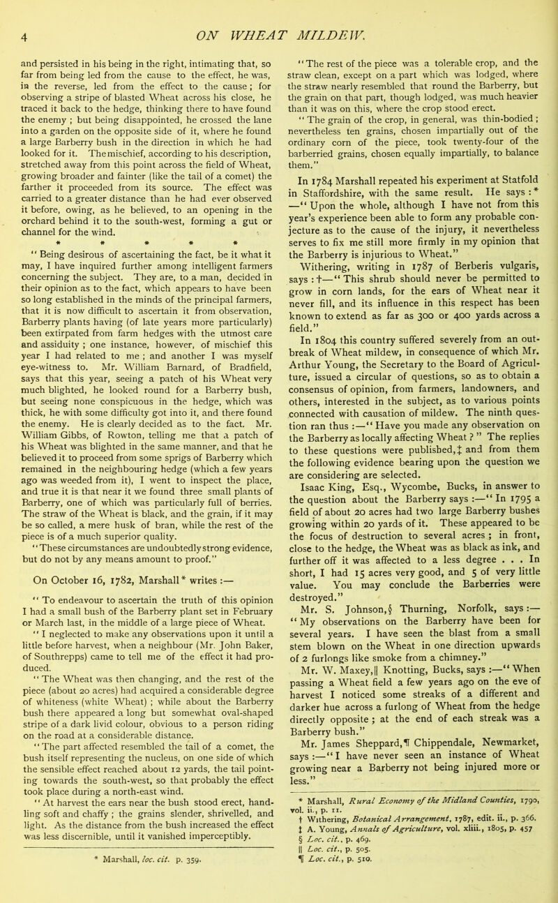 and persisted in his being in the right, intimating that, so far from being led from the cause to the effect, he was, in the reverse, led from the effect to the cause ; for observing a stripe of blasted Wheat across his close, he traced it back to the hedge, thinking there to have found the enemy ; but being disappointed, he crossed the lane into a garden on the opposite side of it, where he found a large Barberry bush in the direction in which he had looked for it. The mischief, according to his description, stretched away from this point across the field of Wheat, growing broader and fainter (like the tail of a comet) the farther it proceeded from its source. The effect was carried to a greater distance than he had ever observed it before, owing, as he believed, to an opening in the orchard behind it to the south-west, forming a gut or channel for the wind. * # # # * * * * § ‘' Being desirous of ascertaining the fact, be it what it may, I have inquired further among intelligent farmers concerning the subject. They are, to a man, decided in their opinion as to the fact, which appears to have been so long established in the minds of the principal farmers, that it is now difficult to ascertain it from observation, Barberry plants having (of late years more particularly) been extirpated from farm hedges with the utmost care and assiduity ; one instance, however, of mischief this year I had related to me ; and another I was myself eye-witness to. Mr. William Barnard, of Bradfield, says that this year, seeing a patch of his Wheat very much blighted, he looked round for a Barberry bush, but seeing none conspicuous in the hedge, which was thick, he with some difficulty got into it, and there found the enemy. He is clearly decided as to the fact. Mr. William Gibbs, of Rowton, telling me that a patch of his Wheat was blighted in the same manner, and that he believed it to proceed from some sprigs of Barberry which remained in the neighbouring hedge (which a few years ago was weeded from it), I went to inspect the place, and true it is that near it we found three small plants of Barberry, one of which was particularly full of berries. The straw of the Wheat is black, and the grain, if it may be so called, a mere husk of bran, while the rest of the piece is of a much superior quality. “These circumstances are undoubtedly strong evidence, but do not by any means amount to proof.” On October 16, 1782, Marshall* writes :— “ To endeavour to ascertain the truth of this opinion I had a small bush of the Barberry plant set in February or March last, in the middle of a large piece of Wheat. “ I neglected to make any observations upon it unlil a little before harvest, when a neighbour (Mr. John Baker, of Southrepps) came to tell me of the effect it had pro- duced. “ The Wheat was then changing, and the rest of the piece (about 20 acres) had acquired a considerable degree of whiteness (white Wheat) ; while about the Barberry bush there appeared a long but somewhat oval-shaped stripe of a dark livid colour, obvious to a person riding on the road at a considerable distance. ‘ ‘ The part affected resembled the tail of a comet, the bush itself representing the nucleus, on one side of which the sensible effect reached about 12 yards, the tail point- ing towards the south-west, so that probably the effect took place during a north-east wind. “ At harvest the ears near the bush stood erect, hand- ling soft and chaffy ; the grains slender, shrivelled, and light. As the distance from the bush increased the effect was less discernible, until it vanished imperceptibly. * Marshall, loc. cit. p. 359. “The rest of the piece was a tolerable crop, and the straw clean, except on a part which was lodged, where the straw nearly resembled that round the Barberry, but the grain on that part, though lodged, was much heavier than it was on this, where the crop stood erect. ‘ ‘ The grain of the crop, in general, was thin-bodied ; nevertheless ten grains, chosen impartially out of the ordinary corn of the piece, took twenty-four of the barberried grains, chosen equally impartially, to balance them.” In 1784 Marshall repeated his experiment at Statfold in Staffordshire, with the same result. He says : * —“ Upon the whole, although I have not from this year’s experience been able to form any probable con- jecture as to the cause of the injury, it nevertheless serves to fix me still more firmly in my opinion that the Barberry is injurious to Wheat.” Withering, writing in 1787 of Berberis vulgaris, says :t—“This shrub should never be permitted to grow in corn lands, for the ears of Wheat near it never fill, and its influence in this respect has been known to extend as far as 300 or 400 yards across a field.” In 1804 this country suffered severely from an out- break of Wheat mildew, in consequence of which Mr. Arthur Young, the Secretary to the Board of Agricul- ture, issued a circular of questions, so as to obtain a consensus of opinion, from farmers, landowners, and others, interested in the subject, as to various points connected with causation of mildew. The ninth ques- tion ran thus “ Have you made any observation on the Barberry as locally affecting Wheat ? ” The replies to these questions were published,X and from them the following evidence bearing upon the question we are considering are selected. Isaac King, Esq., Wycombe, Bucks, in answer to the question about the Barberry says “ In 1795 a field of about 20 acres had two large Barberry bushes growing within 20 yards of it. These appeared to be the focus of destruction to several acres ; in front, close to the hedge, the Wheat was as black as ink, and further off it was affected to a less degree ... In short, I had 15 acres very good, and 5 of very little value. You may conclude the Barberries were destroyed.” Mr. S. Johnson, § Thurning, Norfolk, says:— “ My observations on the Barberry have been for several years. I have seen the blast from a small stem blown on the Wheat in one direction upwards of 2 furlongs like smoke from a chimney.” Mr. W. Maxey,|| Knotting, Bucks, says :—“When passing a Wheat field a few years ago on the eve of harvest I noticed some streaks of a different and darker hue across a furlong of Wheat from the hedge directly opposite ; at the end of each streak was a Barberry bush.” Mr. James Sheppard,H Chippendale, Newmarket, sayS ;—“ I have never seen an instance of Wheat growing near a Barberry not being injured more or less.” * Marshall, Rural Economy 0/the Midland Counties, 1790, vol. ii., p. n. t Withering, Botanical Arrangement, 1787, edit, ii., p. 366. J A. Young, Annals of Agriculture, vol. xliii., 1805, p. 457 § Loc. cit., p. 469. || Loc. cit., p. 505. % Loc. cit., p. 510.