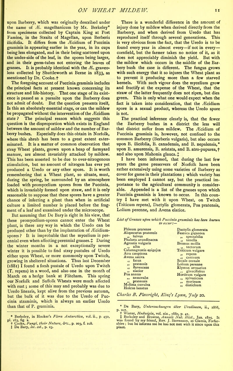 upon Barberry, which was originally described under the name of JE. magelhanicum by Mr. Berkeley* from specimens collected by Captain King at Port Famine, in the Straits of Magellan, upon Berberis ilicifolia. It differs from the /Ecidium of Puccinia graminis in appearing earlier in the year, in its cups being less elongated, and in their being scattered upon the under-side of the leaf, in the spores being larger, and in their germ-tubes not entering the leaves of grasses. It is probably identical with the M. graveo* lens collected by Shuttleworth at Berne in 1833, as mentioned by Dr. Cooke. + The foregoing account of Puccinia graminis includes the principal facts at present known concerning its structure and life-history. That one stage of its exist- ence is passed as a parasite upon the Barberry does not admit of doubt. But the question presents itself, Is this an absolutely essential stage, or can the mildew be propagated without the intervention of the ^Ecidium state ? The principal reason which suggests this question is the disproportion which exists in England between the amount of mildew and the number of Bar- berry bushes. Especially does this obtain in Norfolk, where this shrub has been to a great extent exter- minated. It is a matter of common observation that stray Wheat plants, grown upon a heap of farmyard manure, are almost invariably attacked by mildew. This has been asserted to be due to over-nitrogenous stimulation, but no amount of nitrogen has ever yet produced a Uredo or any other spore. It is worth remembering that a Wheat plant, so situate, must, during the spring, be surrounded by an atmosphere loaded with promycelium spores from the Puccinia, which is invariably formed upon straw, and it is only reasonable to suppose that these spores have a greater chance of infecting a plant than when in artificial culture a limited number is placed before the frag- ment of a leaf and examined under the microscope. But assuming that De Bary is right in his view, that these promycelium-spores cannot enter the Wheat plant, is there any way in which the Uredo can be produced other than by the implantation of yEcidium- spores ? It is improbable that the mycelium is per- ennial even when affecting perennial grasses. J During the winter months in a not exceptionally severe winter it is possible to find stray pustules of Uredo either upon Wheat, or more commonly upon Twitch, growing in sheltered situations. Thus last December (1881) I found afresh pustule of Uredo upon Twitch (T. repens) in a wood, and also one in the month of March on a hedge bank at Flitcham. This spring our Norfolk and Suffolk Wheats were much affected with rust; some of this may and probably was due to Uredo linearis, kept alive from the previous autumn, but the bulk of it was due to the Uredo of Puc- cinia straminis, which is always an earlier Uredo than that of P. graminis. * Berkeley, in Hooker’s Flora Antarctica, vol. ii., p. 450, pi. 163, fig. 2. t Cooke, Fungi, their Nature, &c., p. 203, f. 108. 1 De Bary, loc. cit., p. 23. There is a wonderful difference in the amount of injury done by mildew when derived directly from the Barberry, and when derived from Uredo that has reproduced itself through several generations. This is very obvious from the fact, that the Uredo is to be found every year in almost every—if not in every— cornfield, but the farmer takes no notice of it, as it does not appreciably diminish the yield. But with the mildew which occurs in the middle of the Bar- bery bush the case is different. The fungus grows with such energy that it so injures the Wheat plant as to prevent it producing more than a few starved kernels. With such vigour does the mycelium grow and fructify at the expense of the Wheat, that the straw of the latter frequently does not ripen, but dies green. This is only what one would expect when the fact is taken into consideration, that the /Ecidium spore is a sexual product, whereas the Uredo spore is not. The practical inference clearly is, that the fewer the Barberry bushes in a district the less will that district suffer from mildew. The ^Ecidium of Puccinia graminis is, however, not confined to the common Barberry (Berberis vulgaris), but also occurs upon B. ilicifolia, B. canadensis, and B. nepalensis,* upon B. amurensis, B. aristata, and B. atro-pupurea,f and also upon Mahonia glauca. X I have been informed, that during the last few years the game preservers of Norfolk have been rather extensively using some varieties of Barberry as cover for game in their plantations ; which variety has been employed I cannot say, but the practical im- portance to the agricultural community is consider- able. Appended is a list of the grasses upon which Puccinia graminis is known to occur. In this coun- try I have met with it upon Wheat, on Twitch (Triticum repens), Dactylis glomerata, Poa pratensis, Lolium perenne, and Avena elatior. List of Grasses upon which Puccinia graminis has been known to occur:— Phleum pratense Alopecurus pratensis „ fulvus Phalaris arundinacea Agrostis vulgaris ,, alba Calamagrostis epigejos Aira csespitosa Avena sativa ,, fatua ,, pratensis ,, flavescens „ elatior Poa annua ,, nemorahs „ pratensis Molinia coerulea Holcus lanatus Charles B. Plowright, Kind's Lynn, yuly 20. * De Bary, Untersuchungen iiber Uredineen, ii., 1866, p. 207. t Winter, Hedwigia, vol. xix., 1880, p. 41. t Berkeley and Browne, Annals Nat. Hist., Jan. 1875. It was found by my friend, Rev. J. Stevenson, at Glamis, Forfar- shire ; but he informs me he has not met with it since upon this plant. Dactylis glomerata Festuca gigantea ,, spectabilis ,, tenella Bromus mollis „ tectorum Triticum vulgare „ repens ,, caninum Secale cereale Lolium perenne Elymus arenarius ,. glaucifolius Hordeum vulgare „ sylvaticum ,, murinum II distichum