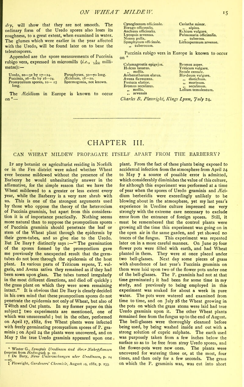 dry, will show that they are not smooth. The ordinary form of the Uredo spores also loses its roughness, to a great extent, when examined in water. The glumes which were earlier in the year affected with the Uredo, will be found later on to bear the teleutospores. Appended are the spore measurements of Puccinia rubigo vera, expressed in micromills (i.e., 1^5 milli- metre):— Uredo, 20—32 by 17—24. Paraphyses, 50—70 long. Puccinia, 26—80 by 16—24. vEcidium, 18—20. Promycelium spores, 10— 15 Spermogonia, not known, long. The /Ecidium in Europe is known to occur on *— Cynoglossum officinale. Borago officinalis. Anchusa officinalis. Lycopsis arvensis. Nonea pulla. Symphytum officinale. „ tuberosum. Puccinia rubigo vera in on * Calamagrostis epigejos. Holcus lanatus. ,, mollis. Arrhenatherum elatus. Avena flavescens. Festuca elatior. Bromus secalinus. „ mollis. ,, arvensis Charles B, Plowright, Ki Cerinthe minor, alpina. Echium vulgare. Pul monaria officinalis. „ tuberosa. Lithospermum arvense. Europe is known to occur Bromus asper. Triticum vulgare. Secale cereale. Hordeum vulgare. ,, distichum. ,, murinum. ,. secalinum. Lolium temulentum. Lynn, July 24. CHAPTER III. CAN WHEAT MILDEW PROPAGATE ITSELF APART FROM THE BARBERRY? If any botanist or agriculturist residing in Norfolk or in the Fen district were asked whether Wheat ever became mildewed without the presence of the Barberry he would unhesitatingly answer in the affirmative, for the simple reason that we have the Wheat mildewed to a greater or less extent every year, while the Barberry is a very rare shrub with us. This is one of the strongest arguments used by those who oppose the theory of the heteroecism of Puccinia graminis, but apart from this considera- tion it is of importance practically. Nothing seems more natural than to suppose the promycelium spores of Puccinia graminis should penetrate the leaf or stem of the Wheat plant through the epidermis by their germ-tubes, and so give rise to the Uredo. But De Baryf distinctly says:—“The germination of the spores formed by the promycelium gave me previously the unexpected result that the germ- tubes do not bore through the epidermis of the host plant. In various parts of Triticum repens, T. vul- garis, and Avena sativa they remained as if they had been sown upon glass. The tubes turned irregularly in the most different directions, and died off quickly ; the grass plant on which they were sown remaining intact.” It is obvious that De Bary is clearly decided in his own mind that these promycelium spores do not penetrate the epidermis not only of Wheat, but also of Twitch and Oat plants. In my former paper on this subject % two experiments are mentioned, one of which was unsuccessful; but in the other, performed on April 17, 1882, five Wheat plants were infected with freely germinating promycelium spores of P. gra- minis ; on April 24 the plants were uncovered, and on May 7 the true Uredo graminis appeared upon one * Winter G., Synopsis Uredineen iind ihrcr Nahrpjlanzen (reprint from Hedwigia), p. 12. t De Bary, Neue Untersuchungen uber Uredineen, p. 24 —25- t Plowright, Gardeners' Chronicle, August 19, 1882, p. 233. plant. From the fact of these plants being exposed to accidental infection from the atmosphere from April 24 to May 7 a source of possible error is admitted, which considerably diminishes the value of this culture, for although this experiment was performed at a time of year when the spores of Uredo graminis and Mci- dium berberidis were exceedingly unlikely to be blowing about in the atmosphere, yet my last year’s experience in Uredine culture impressed me very strongly with the extreme care necessary to exclude error from the entrance of foreign spores. Still, it must be remembered that the control plants were growing all the time this experiment was going on in the open air in the same garden, and yet showed no traces of the fungus. This experiment was repeated later on in a more careful manner. On June 29 four flower pots were filled with earth, and had Wheat planted in them. They were at once placed under two bell-glasses. Next day some pieces of grass with abundance of last year’s Puccinia graminis on them were laid upon two of the flower pots under one of the bell-glasses. The P. graminis had not at that time germinated ; it had been for some time in my study, and previously to being employed in this experiment was soaked for about a week in pure water. The pots were watered and examined from time to time, and on July 28 the Wheat growing in the pots on which the grass stems were laid had true Uredo graminis upon it. The other Wheat plants remained free from the fungus up to the end of August. The bell-glasses were thoroughly cleansed before being used, by being washed inside and out with a strong solution of cupric sulphate. The earth used was purposely taken from a few inches below the surface so as to be free from stray Uredo spores, and the flower-pots were new ones. The plants were uncovered for watering three or, at the most, four times, and then only for a few seconds. The grass on which the P. graminis was, was cut into short