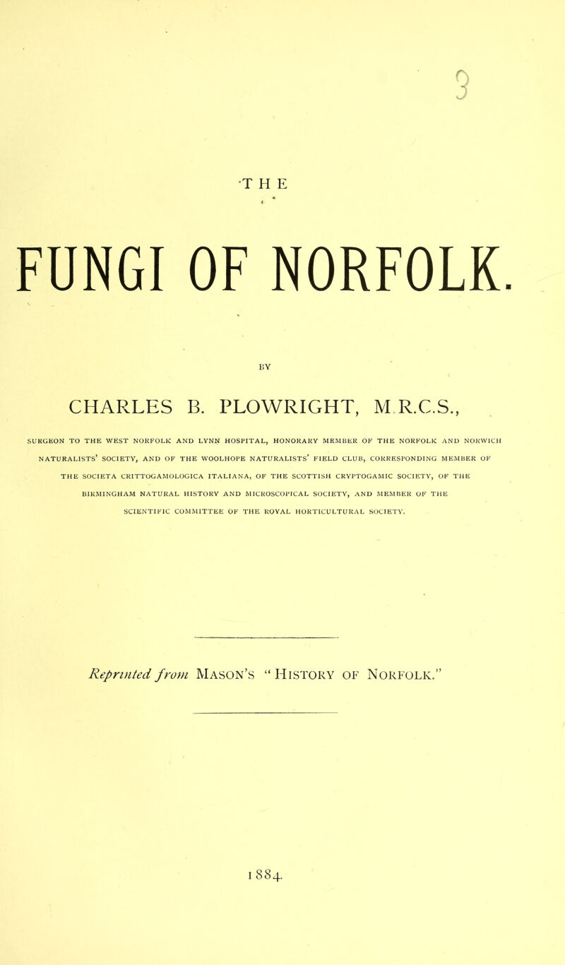 FUNGI OF NORFOLK SURGEON TO THE WEST NORFOLK AND LYNN HOSPITAL, HONORARY MEMBER OF THE NORFOLK AND NORWICH NATURALISTS’ SOCIETY, AND OF THE WOOLHOPE NATURALISTS’ FIELD CLUB,. CORRESPONDING MEMBER OF THE SOCIETA CRITTOGAMOLOGICA ITALIANA, OF THE SCOTTISH CRYPTOGAMIC SOCIETY, OF THE BIRMINGHAM NATURAL HISTORY AND MICROSCOPICAL SOCIETY, AND MEMBER OF THE SCIENTIFIC COMMITTEE OF THE ROYAL HORTICULTURAL SOCIETY. BY PLOWRIGHT, Reprinted from Mason’s “History of Norfolk.”