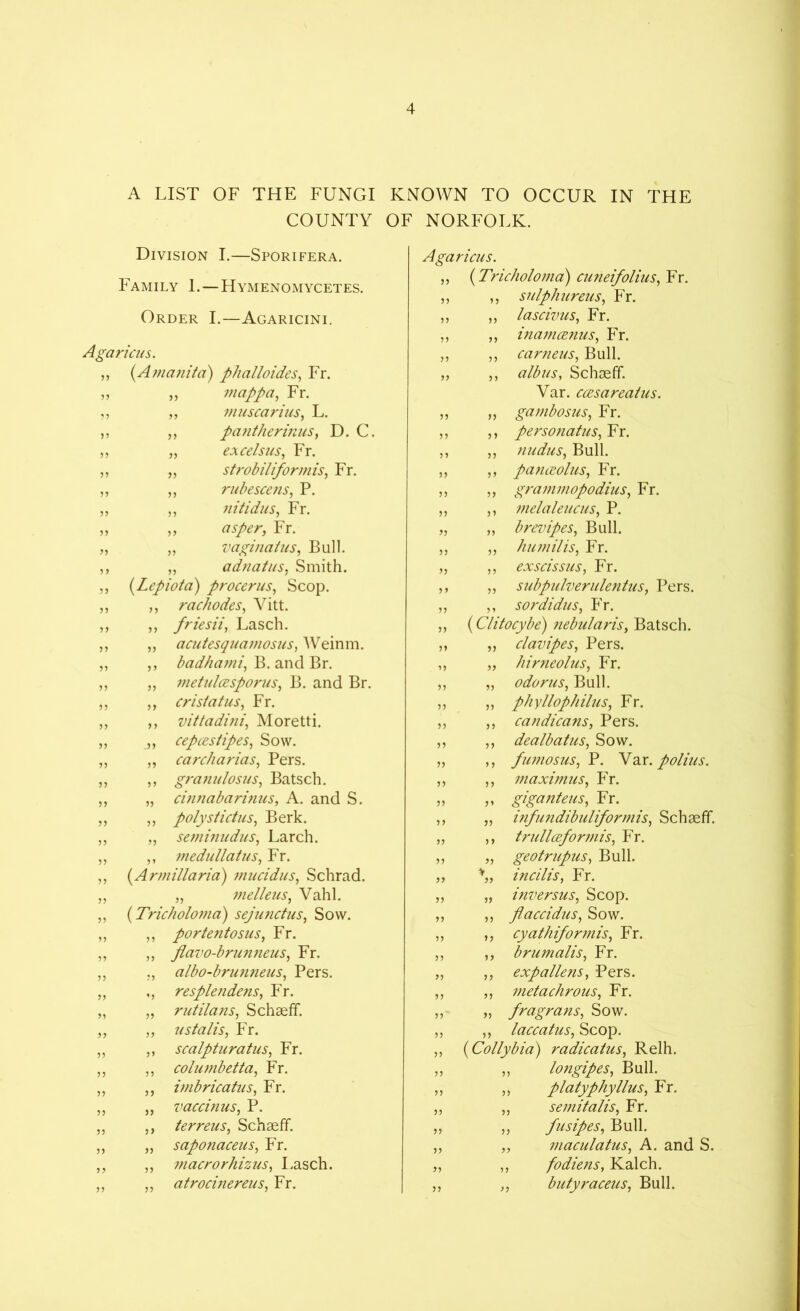 A LIST OF THE FUNGI KNOWN TO OCCUR IN THE COUNTY OF NORFOLK. Division I.—Sporifera. Family 1.—Hymenomycetes. Order I.—Agaricini. Agaricus. „ (.Amanita) phalloides, Fr. „ „ inappa, Fr. ,, „ mitscarius, L. ,, ,, pantherinus, D. C. ,, „ excelsus, Fr. „ „ strobiliformis, Fr. „ „ rubescens, P. ,, ,, nitidus, Fr. „ „ asper, Fr. ,, „ vagmatus, Bull. ,, „ adnatus, Smith. „ (Lepiota) procerus, Scop. „ ,, rachodes, Vitt. ,, ,, friesii, Lasch. ,, „ acutesquamosus, Weinm. „ ,, badhami, B. and Br. ,, „ metidcesporus, B. and Br. „ ,, crisiatus, Fr. „ ,, vittadini, Moretti. „ „ cepcestipes, Sow. „ „ carcharias, Pers. „ ,, granulosus, Batsch. „ „ cinnabarinus, A. and S. „ „ polystictus, Berk. „ „ seminudus, Larch. „ ,, medullatus, Fr. ,, (Armiliaria) mucidus, Schrad. „ „ melleus, Vahl. ,, (Tricholoma) sejunctus, Sow. ,, ,, portentosus, Fr. ,, „ flavo-brunneus, Fr. „ ., albo-brunneus, Pers. „ ,, resple7idens, Fr. „ „ rutilans, Schseff. „ „ us falls, Fr. „ ,, scalpturatus, Fr. „ ,, columbetta, Fr. ,, ,, imbricatus, Fr. „ „ vaccinus, P. „ ,, terreus, Schseff. ,, „ saponaceus, Fr. „ ,, macrorhizus, I.asch. ,, „ atrocinereus, Fr. Agaricus. „ (Tricholoma) cuneifolius, Fr. „ ,, sulphureus, Fr. ,, ,, lascivus, Fr. ,, ,, inamcenus, Fr. „ ,, carneus. Bull. „ ,, albus, Schseff. Var. ccesareatus. „ „ gambosus, Fr. ,, ,, personatus, Fr. ,, ,, nudus, Bull. ,, ,, panceolus, Fr. „ „ grammopodius, Fr. ,, ,, melaleucus, P. „ „ brevipes, Bull. ,, ,, humilis, Fr. ,, „ exscissus, Fr. ,, ,, subpulverulentus, Pers. ,, ,, sordidus, Fr. „ (Clitocybe) nebularis, Batsch. ,, „ clavipes, Pers. „ „ hirneolus, Fr. „ „ odorus, Bull. ,, „ phyllophilus, Fr. ,, ,, candicans, Pers. ,, „ dealbatus, Sow. „ ,, fujnosus, P. Var. polius. ,, ,, maximus, Fr. » giganteus, Fr. ,, „ infundibuliformis, Schseff. „ ,, trullcefor77iis, Fr. „ „ geotrupus, Bull. „ incilis, Fr. ,, „ inversus, Scop. ,, ,, flaccidus, Sow. ,, ,, cyathiformis, Fr. ,, „ brumalis, Fr. „ ,, exp aliens, Pers. „ „ metachrous, Fr. „ fragrans, Sow. „ ,, laccatus, Scop. ,, (Collybia) radicatus, Relh. „ „ longipes, Bull. ,, „ platyphyllus, Fr. ,, „ se77iitalis, Fr. „ „ fusipes, Bull. ,, „ 77iaculatus, A. and S. „ ,, fodiens, Kalch. ,, ,, butyraceus, Bull.