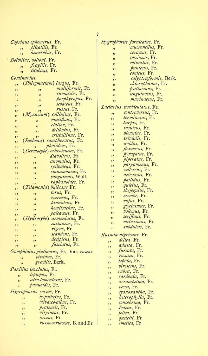 Coprinus ephemerus, Fr. „ plicatilis, Fr. „ hemerobus, Fr. Bolbilius, boltoni, Fr. „ fragilis, Fr. „ titubans, Fr. Cortinarius. ,, (Phlegmaciwn) largus, Fr. multiformis, Fr. cumatilis, Fr. porphyropus, Fr. sebaceus, Fr. russus, Fr. „ (Myxacium) collinitus, Fr. „ ,, mucifluus, Fr. „ „ elatior, Fr. „ „ delibutus, Fr. ,, ,, cristallinus, Fr. ,, (Inoloma) camphoratus, Fr. „ „ pholideus, Fr. „ (Dermocybe) ochroleucus, Fr. „ „ diabolicus, Fr. „ ,, anomalus, Fr. ,, „ spilomeus, Fr. „ „ cinnamoneus, Fr. „ „ sanguineus, Wulf. „ „ raphanoides, Fr. „ (Telamonia) bulbosus Fr. „ „ torus, Fr. „ „ evemeus, Fr. „ „ hinnuleus, Fr. „ „ hemitrichus, Fr. ,, „ paleaceus, Fr. „ (Hydrocybe) armeniacus, Fr. „ „ castaneus, Fr. „ „ Fr. „ ,, scandens, Fr. ,, „ decipiens, Fr. ,, „ fasciatus, Fr. Gomphidius glutinosus, Fr. Var. roseus. „ viscidus, Fr. „ gracilis, Berk. Paxillus involutus, Fr. „ leptopus, Fr. „ atro-tomentosus, Fr. „ panuoides, Fr. Hygrophorus cossus, Fr. „ hypothejus, Fr. „ olivaceo-albus, Fr. „ pratensis, Fr. ,, virgineus, Fr. „ niveus, Fr. „ russo-coriaceus, B. and Br. Hygrophorus fornicatus, Fr. „ mucronelhts, Fr. „ ceraceus, Fr. „ coccineus, Fr. miniatus, Fr. puniceus, Fr. conicus, Fr. calyptrceformis, Berk. chlorophanus, Fr. psittacinus, Fr. unguinosus, Fr. ,, murinaceus, Fr. Lactarius scrobiculatus, Fr. „ controversy, Fr. torminasus, Fr. turpis, Fr. insulsus, Fr. blennius, Fr. trivialis, Fr. uvidus, Fr. flexuosus, Fr. pyrogalus, Fr. piper atus, Fr. pargamenus, Fr. vellereus, Fr. deliciosus, Fr. pallidus, Fr. quietus, Fr. thejogalus, Fr. cremor, Fr. rufus, Fr. glyciosmus, Fr. volemus, Fr. serijluus, Fr. mitissimus, Fr. subdulcis, Fr. Russula nigricans, Fr. ,, delica, Fr. ,, a dust a, Fr. „ furcata, Fr. „ rosacea, Fr. ,, lepida, Fr. ,, virescens, Fr. „ rubra, Fr. sardonia, Fr. „ xerampelina, Fr. „ vesca, Fr. „ cyanoxantha, Fr. ,, heterophylla, Fr. ,, consobrina, Fr. ,, foetens, Fr. ,, fellea, Fr. „ queletii, Fr. ,, emetica, Fr