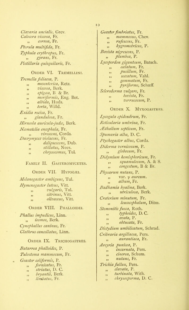 Clavaria uncialis, Grev. Calocera viscosa, Fr. „ cornea, Fr. Pterula multifida, Fr. Typhula erythropus, Fr. „ Fr. Pistillaria quisquilaris, Fr. Order VI. Tremellini. Tremella foliacea, P. „ mese?iterica, Retz. „ viscosa, Berk. „ epigcea, B & Br. „ ?noriformis, Eng. Bot. ,, albida, Huds. „ torta, Willd. Exidia recisa, Fr. „ glandulosa, Fr. Hirneola auricula-judce, Berk. Ncematelia e?icephala, Fr. „ virescens, Corda. Dacrymyces violacens, Fr. „ deliquescens, Dub. „ stillatus, Nees. „ chrysocomns, Tul. Family II. Gasteromycetes. Order VII. Hypog^ei. Melanogaster ambiguus, Tul. Hymenogaster luteus, Vitt. „ vulgaris, Tul. „ citrinus, Vitt. „ olivaceus, Vitt. Order VIII. Phalloidei. Phallus impudicus, Linn. „ iosmos, Berk. Cynophallus caninus, Fr. Clathrus cancellatus, Linn. Order IX. Trichogastres. Batarrea phalloides, P. Tulosloma mammosum, Fr. Geaster coliformis, P. „ fornicatus, Fr. „ striatus, D. C. ,, bryantii, Berk. „ limbatus, Fr. Geasterfimbriatus, Fr. ,, mammosus, Chev. ,, rufescens, Fr. „ hygrometricus, P. Bovista nigrescens, P. „ plumbea, P. Lycoperdon giganteum, Batsch. ,, ccdatum, Fr. ,, pus ilium, Fr. ,, seccatum, Vahl. ,, gemmatum, Fr. „ pyriforme, Schseff. Scleroderma vulgare, Fr. ,, bovista, Fr. „ verrucosum, P. Order X. Myxogastres. Lycogala epidendrum, Fr. Reticularia umbrina, Fr. PEthalium septicum, Fr. Spumaria alba, D. C. Ptychogaster albus, Corda. Diderma vernicosum, P. ,, globosum, Fr. Didymium hemisphericum, Fr. ,, squamulosum, A. & S. „ conge stum, B & Br. Physarum nutans, P. „ var. y aureum. ,, album, Fr. Badhamia hyalina, Berk. „ utriculosa, Berk. Craterium minutum, Fr. ,, leucocephalum, Ditm. Stemonitis fusca, Roth. ,, typhoides, D. C. „ ovata, P. „ obtusata, Fr. Dictydium umbilicatum, Schrad. Cribraria argillacea, Pers. „ aurantiaca, Fr. Arcyria punicea, P. „ incarnata, Pers. „ cinerea, Schum. „ nutans, Fr. Trichia fallax, Pers. „ clavata, P. „ turbinata, With. „ chrysosperma, D. C.