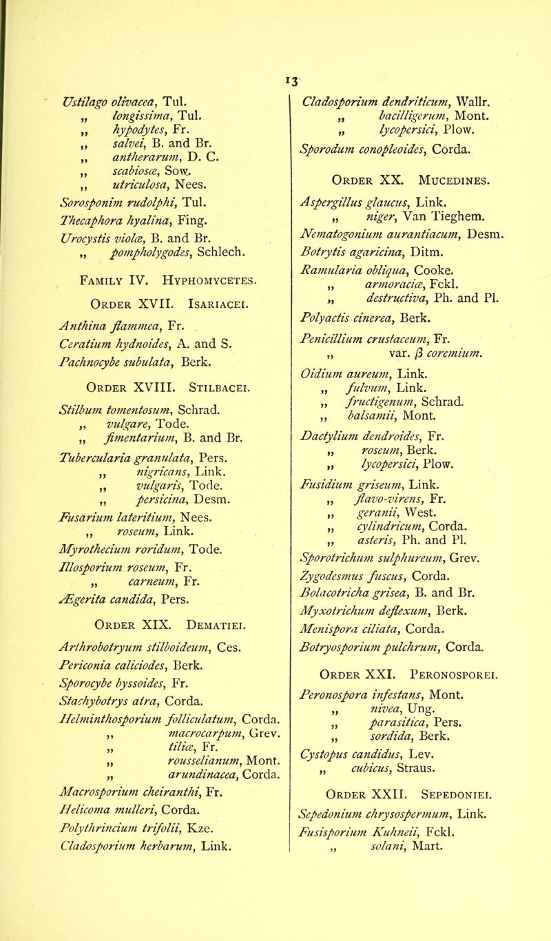 Ustilago olivacea, Tul. „ longissima, Tul. „ hypodytes, Fr. „ salvei, B. and Br. „ antherarum, D. C. „ scabiosce, Sow. ,, utriculosa, Nees. Sorosponim rudolphi, Tul. Thecaphora hyalina, Fing. Urocystis viola, B. and Br. „ pompholygodes, Schlech. Family IV. Hyphomycetes. Order XVII. Isariacei. Anthina flammea, Fr. Ceratium hydnoides, A. and S. Pachnocybe subulata, Berk. Order XVIII. Stilbacei. Stilbum tomentosum, Schrad. „ vulgare, Tode. ,, jimentarium, B. and Br. Tubercularia granulata, Pers. „ nigricans, Link. ,, vulgaris, Tode. „ persicina, Desm. Fusarium lateritium, Nees. ,, roseum, Link. Myrothecium roridum, Tode. Illosporium roseum, Fr. „ carneum, Fr. AEgerita Candida, Pers. Order XIX. Dematiei. Arthrobotryum stilboideum, Ces. Periconia caliciodes, Berk. Sporocybe byssoides, Fr. Stachybotrys atra, Corda. Helminthosporium folliculatwn, Corda. ,, macrocarpum, Grev. „ tilia, Fr. „ rousselianum, Mont. „ arundinacea, Corda. Macrosporium cheiranthi, Fr. Hdicoma mulleriCorda. Polythrincium trifolii, Kze. Cladosporium herb arum, Link. Cladosporium dendriticum, Wallr. „ bacilligerum, Mont. „ lycopersici, Plow. Sporodwn conopleoides, Corda. Order XX. Mucedines. Aspergillus glaucus, Link. „ ftjger, Van Tieghem. Nematogonium aurantiacum, Desm. Botrytis agaricina, Ditm. Ramularia obliqua, Cooke. „ armoracice, Fckl. „ destructiva, Ph. and PI. Polyactis cinerea, Berk. Penicillium crustaceum, Fr. „ var. /3 coremium. Oidium aureum, Link. „ fulvum. Link. „ fructigenum, Schrad. ,, balsamii, Mont. Dactylium dendroides, Fr. „ roseum, Berk. „ lycopersici\ Plow. Fusidium griseum, Link. „ jlavo-virens, Fr. „ geranii, West. „ cylindricum, Corda. „ asteris, Ph. and PI. Sporotrichum sulphureum, Grev. Zygodesmus fuscus, Corda. Bolacotricha grisea, B. and Br. Myxotrichum deflexum, Berk. Menispora ciliata, Corda. Botryosporium pulchrum, Corda. Order XXI. Peronosporei. Peronospora infestans, Mont. „ nivea, Ung. ,, parasitica, Pers. „ sordida, Berk. Cystopus Candidas, Lev. „ cubicus, Straus. Order XXII. Sepedoniei. Sepedonium chrysospermum, Link. Fusisporium Kuhneii, Fckl. „ solani, Mart.
