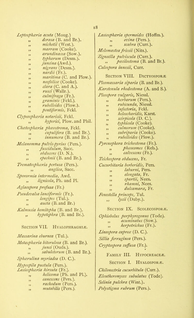 Leptosphceria acuta (Moug.) „ derasa (B. and Br.). „ michotii (West.). „ marram (Cooke). „ anmdinacea (Sow.). „ typharum (Desm.). „ juncina (Awd.). „ nigrans (Desm.). „ nardii (Fr.). „ mariti?na (C. and Plow.). ,, nosfolicce (Cooke). „ clara (C. and A.). ,, nisei (Wallr.). ,, culmifraga (Fr.). „ graminis (Fckl.). „ rubelloides (Plow.). „ pontiformis, Fckl. Clypeosphceria notarisii, Fckl. „ hyperici, Plow, and Phil. Chcetosphceria phoeostroma, Fckl. ,, cupulifera (B. and Br.). „ innumera (B. and Br.). Melanomma pulvis-pyrius (Pers.). ,, fuscidulum, Sacc. „ obduce?is (D. N.). ,, epochnii (B. and Br.). TrematospJueria pertusa (Pers.). ,, anglica, Sacc. Sporormia intermedia, Awd. „ lignicola, Ph. and PI. Aglaospora profits a (Fr.) Pseudovalsa lanciformis (Fr.). „ longipes (Tul.). „ aucta (B. and Br.) Kalmusia hemitepha (B. and Br.). „ hypotephra (B. and Br.). Section VII. Hyalophragmi/e. Massarina eburnea (Tul.). Metasphoeria bitorulosa (B. and Br.). „ junci (Ouds.). ,, sabuletorum (B. and Br.). Sphcerulina myriadea (D. C.). Hypospila pus tula (Pers.). Lasiosphceria hirsuta (Fr.). „ helicoma (Ph. and PL). „ canescens (Pers.). ,, rachodum (Pers.). „ muiabilis (Pers.). Lasiosphceria spermoides (Hoffm.). „ ovina (Pers.). ,, scabra (Curr.). Melomastea friesii (Nits.). Zigno'ella pulviscula (Curr.). ,, poecilostoma (B. and Br.). Calospora innesii, Curr. Section VIII. DicTYospoRiE Pleomassaria siparia (B. and Br.). Karstenula rhodostoma (A. and S.). Pleospora vulgaris, Niessl. „ herb arum (Pers.). „ rubicunda, Niessl. ,, infectoria, Fckl. ,, heleocharidis, Karst. „ scirpicola (D. C.). „ typhicola (Cooke). ,, culmorum (Cooke). „ subrip aria (Cooke). „ rubelloides (Plow.). Pyrenophora trichostoma (Fr.). „ phceocomes (Reb.). „ calvescens (Fr.). Teichospora obducens, Fr. Cucurbitaria berberidis, Pers. „ laburni, Pers. „ elongata, Fr. „ spartii, Nees. ,, rhamni, Nees. ,, dulcamarce, Fr. Fenestella princeps, Tul. „ lycii (Duby.). Section IX. Scolecospor^e. Ophiobolus porphyrogonus (Tode). ,, acuminatus (Sow.). ,, herpotrichus (Fr.). Linospora caprece (D. C.). Sillia ferruginea (Pers.). Cryptospora suffusa (Fr.). Family III. Hypocreace^e. Section I. Hyalospor^e. Chilonectria cucurbitula (Curr.). Eleutheromyces subulatus (Tode). Selinia pulchra (Wint.). Poly stigma rubrum (Pers.).
